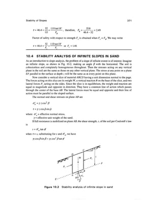 Stability of Slopes                                                                                 371


           . , . 32 110tanl8° , . ^    35.8
       r = 46.4 = — + - , therefore, F, = - = 2.49
                  1.0  F0          * 46.4-32

      Factor of safety with respect to strength Fs is obtained when FC = F+. We may write

                  32    110 tan 18°
                                      or F = 1.46


10.4      STABILITY ANALYSIS OF INFINITE SLOPES IN SAND
As an introduction to slope analysis, the problem of a slope of infinite extent is of interest. Imagine
an infinite slope, as shown in Fig. 10.2, making an angle j8 with the horizontal. The soil is
cohesionless and completely homogeneous throughout. Then the stresses acting on any vertical
plane in the soil are the same as those on any other vertical plane. The stress at any point on a plane
EF parallel to the surface at depth z will be the same as at every point on this plane.
       Now consider a vertical slice of material ABCD having a unit dimension normal to the page.
The forces acting on this slice are its weight W, a vertical reaction R on the base of the slice, and two
lateral forces P{ acting on the sides. Since the slice is in equilibrium, the weight and reaction are
equal in magnitude and opposite in direction. They have a common line of action which passes
through the center of the base AB. The lateral forces must be equal and opposite and their line of
action must be parallel to the sloped surface.
       The normal and shear stresses on plane AB are

      a' = yzcos2fi


where cr'n = effective normal stress,
       y = effective unit weight of the sand.
     If full resistance is mobilized on plane AB, the shear strength, s, of the soil per Coulomb's law
is
      s = afn tan 0'
when T= s, substituting for s and tf n, we have




                  Figure 10.2 Stability analysis of infinite slope in sand
 