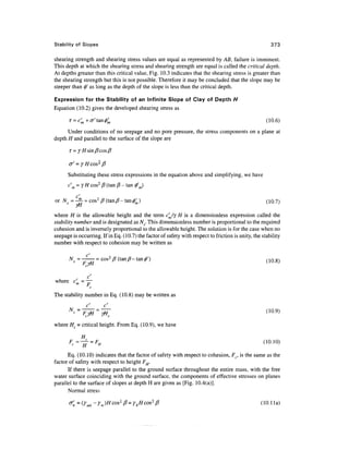 Stability of Slopes                                                                                    373

shearing strength and shearing stress values are equal as represented by AB, failure is imminent.
This depth at which the shearing stress and shearing strength are equal is called the critical depth.
At depths greater than this critical value, Fig. 10.3 indicates that the shearing stress is greater than
the shearing strength but this is not possible. Therefore it may be concluded that the slope may be
steeper than 0' as long as the depth of the slope is less than the critical depth.

Expression for the Stability of an Infinite Slope of Clay of Depth H
Equation (10.2) gives the developed shearing stress as

       T = c'm+(T'tan</>'m                                                                           (10.6)
      Under conditions of no seepage and no pore pressure, the stress components on a plane at
depth H and parallel to the surface of the slope are

       r=

       <j' = yHcos2j3
      Substituting these stress expressions in the equation above and simplifying, we have
      c'm = Y H cos2 0 (tan 0 - tan 0'J
          c'
or N = ^- = cos 2 /?(tanytf-tan^)                                                                    (10.7)
          yti
where H is the allowable height and the term c'Jy H is a dimensionless expression called the
stability number and is designated as A^. This dimensionless number is proportional to the required
cohesion and is inversely proportional to the allowable height. The solution is for the case when no
seepage is occurring. If in Eq. (10.7) the factor of safety with respect to friction is unity, the stability
number with respect to cohesion may be written as

                                                                                                         8)



       , c
where cm= —

The stability number in Eq. (10.8) may be written as



where Hc = critical height. From Eq. (10.9), we have



      Eq. (10.10) indicates that the factor of safety with respect to cohesion, Fc, is the same as the
factor of safety with respect to height FH.
      If there is seepage parallel to the ground surface throughout the entire mass, with the free
water surface coinciding with the ground surface, the components of effective stresses on planes
parallel to the surface of slopes at depth H are given as [Fig. 10.4(a)].
      Normal stress

                                                                                                  (lO.lla)
 