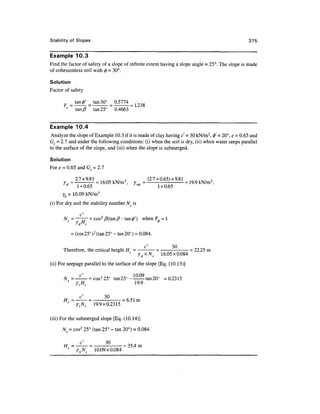 Stability of Slopes                                                                              375


Example 10.3
Find the factor of safety of a slope of infinite extent having a slope angle = 25°. The slope is made
of cohesionless soil with 0 = 30°.

Solution
Factor of safety

                          tan 30°   0.5774
                tan/?     tan 25°   0.4663


Example 10.4
 Analyze the slope of Example 10.3 if it is made of clay having c' - 30 kN/m2, 0' = 20°, e = 0.65 and
Gs = 2.7 and under the following conditions: (i) when the soil is dry, (ii) when water seeps parallel
to the surface of the slope, and (iii) when the slope is submerged.

Solution
For e = 0.65 and G = 2.7

            =   27x^1 =                             =   (2.7 + 0.65)x9.81 =
      ld                                     /sat
                1 + 0.65                                      1 + 0.65
      yb = 10.09 kN/m3
(i) For dry soil the stability number Ns is

           c
      N = ——— = cos2 /?(tan/?- tan<j>')             when F,=l
                ' d   c

            = (cos 25° ) 2 (tan 25° - tan 20°) = 0.084.

                                                    c'              30
      Therefore, the critical height H = - = - = 22.25 m
                                          16.05x0.084
(ii) For seepage parallel to the surface of the slope [Eq. (10.13)]

              c'                   100Q
      N s = —-— = cos2 25° tan 25°-^--- tan 20° =0.2315
            ytHc                  19.9

                  3
      Hc=^=
       c           °      =6.51 m
         ytNs 19.9x0.2315

(iii) For the submerged slope [Eq. (10.14)]

      N = cos2 25° (tan 25° - tan 20°) = 0.084


        c
                ybNs      10.09x0.084
 