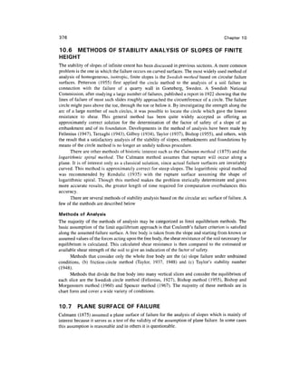 376                                                                                       Chapter 10

10.6 METHODS OF STABILITY ANALYSIS OF SLOPES OF FINITE
HEIGHT
The stability of slopes of infinite extent has been discussed in previous sections. A more common
problem is the one in which the failure occurs on curved surfaces. The most widely used method of
analysis of homogeneous, isotropic, finite slopes is the Swedish method based on circular failure
surfaces. Petterson (1955) first applied the circle method to the analysis of a soil failure in
connection with the failure of a quarry wall in Goeteberg, Sweden. A Swedish National
Commission, after studying a large number of failures, published a report in 1922 showing that the
lines of failure of most such slides roughly approached the circumference of a circle. The failure
circle might pass above the toe, through the toe or below it. By investigating the strength along the
arc of a large number of such circles, it was possible to locate the circle which gave the lowest
resistance to shear. This general method has been quite widely accepted as offering an
approximately correct solution for the determination of the factor of safety of a slope of an
embankment and of its foundation. Developments in the method of analysis have been made by
Fellenius (1947), Terzaghi (1943), Gilboy (1934), Taylor (1937), Bishop (1955), and others, with
the result that a satisfactory analysis of the stability of slopes, embankments and foundations by
means of the circle method is no longer an unduly tedious procedure.
       There are other methods of historic interest such as the Culmann method (1875) and the
logarithmic spiral method. The Culmann method assumes that rupture will occur along a
plane. It is of interest only as a classical solution, since actual failure surfaces are invariably
curved. This method is approximately correct for steep slopes. The logarithmic spiral method
was recommended by Rendulic (1935) with the rupture surface assuming the shape of
logarithmic spiral. Though this method makes the problem statically determinate and gives
more accurate results, the greater length of time required for computation overbalances this
accuracy.
       There are several methods of stability analysis based on the circular arc surface of failure. A
few of the methods are described below

Methods of Analysis
The majority of the methods of analysis may be categorized as limit equilibrium methods. The
basic assumption of the limit equilibrium approach is that Coulomb's failure criterion is satisfied
along the assumed failure surface. A free body is taken from the slope and starting from known or
assumed values of the forces acting upon the free body, the shear resistance of the soil necessary for
equilibrium is calculated. This calculated shear resistance is then compared to the estimated or
available shear strength of the soil to give an indication of the factor of safety.
      Methods that consider only the whole free body are the (a) slope failure under undrained
conditions, (b) friction-circle method (Taylor, 1937, 1948) and (c) Taylor's stability number
(1948).
      Methods that divide the free body into many vertical slices and consider the equilibrium of
each slice are the Swedish circle method (Fellenius, 1927), Bishop method (1955), Bishop and
Morgenstern method (1960) and Spencer method (1967). The majority of these methods are in
chart form and cover a wide variety of conditions.


10.7      PLANE SURFACE OF FAILURE
Culmann (1875) assumed a plane surface of failure for the analysis of slopes which is mainly of
interest because it serves as a test of the validity of the assumption of plane failure. In some cases
this assumption is reasonable and in others it is questionable.
 