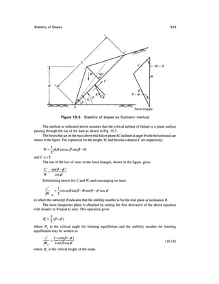 Stability of Slopes                                                                                      377




                                                                             Force triangle

                      Figure 10.5     Stability of slopes by Culmann method

      The method as indicated above assumes that the critical surface of failure is a plane surface
passing through the toe of the dam as shown in Fig. 10.5.
      The forces that act on the mass above trial failure plane AC inclined at angle 6 with the horizontal are
shown in the figure. The expression for the weight, W, and the total cohesion C are respectively,

       W = -yLH cosec /? sin(jtf- 0)


      The use of the law of sines in the force triangle, shown in the figure, gives

       C _ sm(6>-f)
       W ~ cos^'
      Substituting herein for C and W, and rearranging we have

                  1


in which the subscript Q indicates that the stability number is for the trial plane at inclination 6.
      The most dangerous plane is obtained by setting the first derivative of the above equation
with respect to Q equal to zero. This operation gives




where &'c is the critical angle for limiting equilibrium and the stability number for limiting
equilibrium may be written as


       yHc      4 sin/? cos 0'                                                                       (10.15)

where H is the critical height of the slope.
 