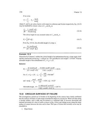 378                                                                                         Chapter 10

      If we write
                       tan
       F -—         F      ^'
        c
          ~V'        <>~tan^
where Fc and F^ are safety factors with respect to cohesion and friction respectively, Eq. (10.15)
may be modified for chosen values of c and 0' as


       ^ = 4 sin/3 cos (/)'m                                                                     (10.16)

      The critical angle for any assumed values of c'm and 0'm is

            1


      From Eq. (10.16), the allowable height of a slope is




Example 10.5
Determine by Culmann's method the critical height of an embankment having a slope angle of 40°
and the constructed soil having c' = 630 psf, 0' = 20° and effective unit weight = 1 1 4 lb/ft3. Find the
allowable height of the embankment if F, = F, = 1 .25.

Solution

            4c'sin/?cos0'  4 x 630 x sin 40° cos 20°
       H, = ---— = - = 221 ft
           y[l-cos(0-4>')]      114(l-cos20°)

      For Fc = F. = 1.25, c'= — = — = 504 lb/ft2
                <(>        m



                     ' tan 20°
      and tan #, = — - = —— = 0.291, fa = 16.23°


            ,, , • ,       4x504 sin 40° cos 16.23° ^0 r
      Allowable height, H = - = 128.7 ft.
      _                    114[l-cos(40- 16.23°)]


10.8       CIRCULAR SURFACES OF FAILURE
The investigations carried out in Sweden at the beginning of this century have clearly confirmed
that the surfaces of failure of earth slopes resemble the shape of a circular arc. When soil slips along
a circular surface, such a slide may be termed as a rotational slide. It involves downward and
outward movement of a slice of earth as shown in Fig. 10.6(a) and sliding occurs along the entire
surface of contact between the slice and its base. The types of failure that normally occur may be
classified as
    1. Slope failure
 