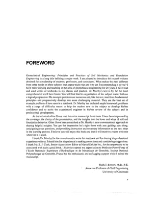FOREWORD

Geotechnical Engineering: Principles and Practices of Soil Mechanics and Foundation
Engineering is a long title befitting a major work. I am pleased to introduce this superb volume
destined for a readership of students, professors, and consultants. What makes this text different
from other books on these subjects that appear each year and why am I recommending it to you? I
have been working and teaching in the area of geotechnical engineering for 25 years. I have read
and used scores of textbooks in my classes and practice. Dr. Murthy's text is by far the most
comprehensive text I have found. You will find that his organization of the subject matter follows
a logical progression. His example problems are numerous and, like the text, start from fundamental
principles and progressively develop into more challenging material. They are the best set of
example problems I have seen in a textbook. Dr. Murthy has included ample homework problems
with a range of difficulty meant to help the student new to the subject to develop his/her
confidence and to assist the experienced engineer in his/her review of the subject and in
professional development.
       As the technical editor I have read the entire manuscript three times. I have been impressed by
the coverage, the clarity of the presentation, and the insights into the hows and whys of soil and
foundation behavior. Often I have been astonished at Dr. Murthy's near-conversational approach to
sharing helpful insights. You get the impression he's right there with you guiding you along,
anticipating your questions, and providing instruction and necessary information as the next steps
in the learning process. I believe you will enjoy this book and that it will receive a warm welcome
wherever it is used.
       I thank Dr. Murthy for his commitment to write this textbook and for sharing his professional
experience with us. I thank him for his patience in making corrections and considering suggestions.
I thank Mr. B. J. Clark, Senior Acquisitions Editor at Marcel Dekker Inc., for the opportunity to be
associated with such a good book. I likewise express my appreciation to Professor Pierre Foray of
1'Ecole Nationale Superieure d'Hydraulique et de Mecanique de Grenoble, Institut National
Polytechnique de Grenoble, France for his enthusiastic and unflagging support while I edited the
manuscript.

                                                                        MarkT. Bowers, Ph.D., P. E.
                                                           Associate Professor of Civil Engineering
                                                                           University of Cincinnati
 