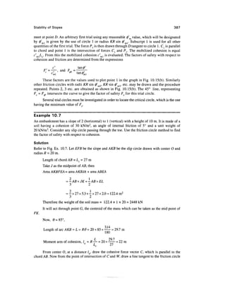 Stability of Slopes                                                                                387

meet at point D. An arbitrary first trial using any reasonable $m value, which will be designated
by 0'ml is given by the use of circle 1 or radius KR sin <j)'ml. Subscript 1 is used for all other
quantities of the first trial. The force Pl is then drawn through D tangent to circle 1. Cl is parallel
to chord and point 1 is the intersection of forces C{ and Pr The mobilized cohesion is equal
c'm]Lc. From this the mobilized cohesion c'ml is evaluated. The factors of safety with respect to
cohesion and friction are determined from the expressions

            c'                 tanfl'
      F' = ——, and F*,

      These factors are the values used to plot point 1 in the graph in Fig. 10.15(b). Similarly
other friction circles with radii KR sin <j/m2, KR sin 0'm3. etc. may be drawn and the procedure
repeated. Points 2, 3 etc. are obtained as shown in Fig. 10.15(b). The 45° line, representing
Fc = F., intersects the curve to give the factor of safety Fs for this trial circle.
     Several trial circles must be investigated in order to locate the critical circle, which is the one
having the minimum value of F5.

Example 10.7
An embankment has a slope of 2 (horizontal) to 1 (vertical) with a height of 10 m. It is made of a
soil having a cohesion of 30 kN/m2, an angle of internal friction of 5° and a unit weight of
20 kN/m3. Consider any slip circle passing through the toe. Use the friction circle method to find
the factor of safety with respect to cohesion.

Solution
Refer to Fig. Ex. 10.7. Let EFB be the slope and AKB be the slip circle drawn with center O and
radius R = 20 m.
      Length of chord AB = Lc = 27 m
      Take J as the midpoint of AB, then
      Area AKBFEA = area AKBJA + area ABEA

                      = -ABxJK + -ABxEL
                        3       2

                     = - x 27 x 5.3 + - x 27 x 2.0 = 122.4 m2
                       3              2
      Therefore the weight of the soil mass = 122.4 x 1 x 20 = 2448 kN
      It will act through point G, the centroid of the mass which can be taken as the mid point of
FK.
      Now, 0=85°,
                                             314
      Length of arc AKB = L = RO = 20 x 85 x — = 29.7 m
         6
                                            180
                                   L       29.7
      Moment arm of cohesion, / = R— = 20 x —— = 22 m
                                          L          21
                                              c

      From center O, at a distance /fl, draw the cohesive force vector C, which is parallel to the
chord AB. Now from the point of intersection of C and W, draw a line tangent to the friction circle
 
