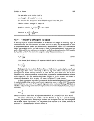 Stability of Slopes                                                                                389

      The new radius of the friction circle is
      r{ = R sin 0'm = 20 x sin 3.3° = 1.16 m.
      The direction of F changes and the modified triangle of force abd' gives,
      cohesive force = C = length ad' = 600 kN

                                C 600
      Mobilised cohesino, c'm = ~— -  - 20.2 kN/mr
                                    LJ   Z*yI /


                        c'     30
      Therefore, Fc = — =      = 1.5
                      c'  20.2



10.1 1      TAYLOR'S STABILITY NUMBER
If the slope angle j8, height of embankment H, the effective unit weight of material y, angle of
internal friction </>', and unit cohesion c' are known, the factor of safety may be determined. In order
to make unnecessary the more or less tedious stability determinations, Taylor (1937) conceived the
idea of analyzing the stability of a large number of slopes through a wide range of slope angles and
angles of internal friction, and then representing the results by an abstract number which he called
the "stability number". This number is designated as A^. The expression used is




      From this the factor of safety with respect to cohesion may be expressed as

      F
          -=7                                                                                   <10-24>
      Taylor published his results in the form of curves which give the relationship between Ns and
the slope angles /? for various values of 0' as shown in Fig. 10.16. These curves are for circles
passing through the toe, although for values of 13 less than 53°, it has been found that the most
dangerous circle passes below the toe. However, these curves may be used without serious error for
slopes down to fi = 14°. The stability numbers are obtained for factors of safety with respect to
cohesion by keeping the factor of safety with respect to friction (FJ equal to unity.
      In slopes encountered in practical problems, the depth to which the rupture circle may extend
is usually limited by ledge or other underlying strong material as shown in Fig. 10.17. The stability
number Ns for the case when 0" = 0 is greatly dependent on the position of the ledge. The depth at
which the ledge or strong material occurs may be expressed in terms of a depth factor nd which is
defined as


      » r f =;|                                                                                 (10-25)

where D - depth of ledge below the top of the embankment, H = height of slope above the toe.
      For various values of nd and for the 0 = 0 case the chart in Fig. 10.17 gives the stability
number NS for various values of slope angle ft. In this case the rupture circle may pass through the
toe or below the toe. The distance jc of the rupture circle from the toe at the toe level may be
expressed by a distance factor n which is defined as
 