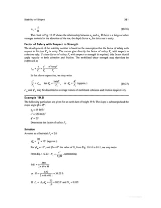 Stability of Slopes                                                                             391




      The chart in Fig. 10.17 shows the relationship between nd and nx. If there is a ledge or other
stronger material at the elevation of the toe, the depth factor nd for this case is unity.

Factor of Safety with Respect to Strength
The development of the stability number is based on the assumption that the factor of safety with
respect to friction F,, is unity. The curves give directly the factor of safety Fc with respect to
cohesion only. If a true factor of safety Fs with respect to strength is required, this factor should
apply equally to both cohesion and friction. The mobilized shear strength may therefore be
expressed as

             s     c'   a' tan (/)'


      In the above expression, we may write


      — = c'm,      tan (f>'m = —=— ,   or #, = — (approx.)                                  (10.27)
        S                         5              S


c'm and tf m may be described as average values of mobilized cohesion and friction respectively.


Example 10.8
The following particulars are given for an earth dam of height 39 ft. The slope is submerged and the
slope angle j3 = 45°.
      Yb = 69 lb/ft3
      c' = 550 lb/ft2
      0' = 20°
      Determine the factor of safety FS.

Solution
Assume as a first trial Fs = 2.0

              20
      <t>'m = Y = 10° (approx.)

      For (j)'m = 10°, and (3 = 45° the value of Ns from Fig. 10.16 is 0.1 1, we may write
                           c'
      From Eq. (10.23) N = - , substituting


               55Q
             2x69x#

      or H =        —      =36.23 ft
                 2x69x0.11

                         20
      If F5 = 1.9, $ = — = 10.53° and N = 0.105
                         19                 *
 