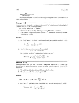 392                                                                                         Chapter 10


                             .40ft
              1.9x69x0.105
      The computed height 40 ft is almost equal to the given height 39 ft. The computed factor of
safety is therefore 1 .9.


Example 10.9
An excavation is to be made in a soil deposit with a slope of 25° to the horizontal and to a depth of
25 meters. The soil has the following properties:
     c'= 35kN/m2, 0' = 15° and 7= 20 kN/m3
    1 . Determine the factor of safety of the slope assuming full friction is mobilized.
    2. If the factor of safety with respect to cohesion is 1.5, what would be the factor of safety
        with respect to friction?

Solution

      1 . For 0' = 15° and (3 = 25°, Taylor's stability number chart gives stability number Ns = 0.03.

                                             -233
                               0.03x20x25


    2.     For F = 1.5, J = --- - -—- = 0.047
                        N
                          FcxyxH 1.5x20x25

          For A^ = 0.047 and (3 = 25°, we have from Fig. 10.16, 0'm = 13

                               tan0' tan 15° 0.268
                Therefore, F, = -— = - = - = 1.16
                            0
                               tan0  tan 13° 0.231


Example 10.10
An embankment is to be made from a soil having c' = 420 lb/ft2, 0' = 18° and y= 121 lb/ft3. The
desired factor of safety with respect to cohesion as well as that with respect to friction is 1.5.
Determine
    1 . The safe height if the desired slope is 2 horizontal to 1 vertical.
    2. The safe slope angle if the desired height is 50 ft.

Solution

                                             , 0.325
         tan 0' = tan 18° = 0.325, 0'm - tan ' — - = 12.23°


    1.    For 0' = 12.23° and (3 = 26.6° (i.e., 2 horizontal and 1 vertical) the chart gives Ns = 0.055

                                      c'          420
                Therefore, 0.055 =
                                     FcyH    1.5 x 121 xH
 