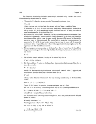 396                                                                                       Chapter 10

    The forces that are actually considered in the analysis are shown in Fig. 10.20(c). The various
components may be determined as follows:
      1 . The weight, W, of a slice per unit length of dam may be computed from
       W=yhb
      where, y = total unit weight of soil, h = average height of slice, b - width of slice.
      If the widths of all slices are equal, and if the whole mass is homogeneous, the weight W
      can be plotted as a vector AB passing through the center of a slice as in Fig. 10.20(a). AB
      may be made equal to the height of the slice.
   2. By constructing triangle ABC, the weight can be resolved into a normal component N and
      a tangential component T. Similar triangles can be constructed for all slices. The tangential
      components of the weights cause the mass to slide downward. The sum of all the weights
      cause the mass_ to slide downward. The sum of all the tangential components may be
      expressed as T= I.T. If the trial surface is curved upward near its lower end, the tangential
      component of the weight of the slice will act in the opposite direction along the curve. The
      algebraic sum of T should be considered.
   3. The average pore pressure u acting on the base of any slice of length / may be found from
      the pore pressure diagram shown in Fig. 10.20(b). The total pore pressure, U, on the base of
      any slice is
         U=ul
   4. The effective normal pressure N' acting on the base of any slice is
         N'=N- t/[Fig. 10.20(c)]
   5. The frictional force Ff acting on the base of any slice resisting the tendency of the slice to
      move downward is
         F = (N - U) tan 0'
         where 0' is the effective angle of friction. Similarly the cohesive force C" opposing the
         movement of the slice and acting at the base of the slice is


         where c is the effective unit cohesion. The total resisting force S acting on the base of the
         slice is
         S = C + F' = c'l + (N - U) tan 0'
         Figure 10.20(c) shows the resisting forces acting on the base of a slice.
         The sum of all the resisting forces acting on the base of each slice may be expressed as
         Ss = c'I,l + tan 0' I(W- £/) = c'L + tan 0' X(N - U)
         where £/ = L = length of the curved surface.
         The moments of the actuating and resisting forces about the point of rotation may be
         written as follows:
         Actuating moment = R~LT
         Resisting moment = R[c'L + tan 0' £(jV - U)]
        The factor of safety F? may now be written as

                                                                                              (10.29)
 