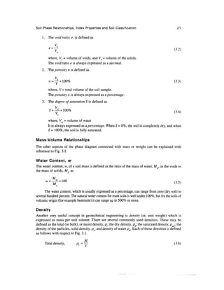 Soil Phase Relationships, Index Properties and Soil Classification                                      21

    1. The void ratio, e, is defined as

         «=^                                                                                         (3.2)
                S


        where, Vv = volume of voids, and Vs = volume of the solids.
        The void ratio e is always expressed as a decimal.
    2. The porosity n is defined as

               Vv
                v__    -I (CG1                                                                     /O O 
         n —          x luu /o                                                                        {->•->)

        where, V - total volume of the soil sample.
        The porosity n is always expressed as a percentage.
    3. The degree of saturation S is defined as

         5=   ^L X 100%                                                                              (34)
               v

        where, Vw = volume of water
        It is always expressed as a percentage. When S = 0%, the soil is completely dry, and when
        S = 100%, the soil is fully saturated.

Mass-Volume Relationships
The other aspects of the phase diagram connected with mass or weight can be explained with
reference to Fig. 3.1.

Water Content, w
The water content, w, of a soil mass is defined as the ratio of the mass of water, Mw, in the voids to
the mass of solids, Ms, as

            M


      The water content, which is usually expressed as a percentage, can range from zero (dry soil) to
several hundred percent. The natural water content for most soils is well under 100%, but for the soils of
volcanic origin (for example bentonite) it can range up to 500% or more.

Density
Another very useful concept in geotechnical engineering is density (or, unit weight) which is
expressed as mass per unit volume. There are several commonly used densities. These may be
defined as the total (or bulk), or moist density, pr; the dry density, pd; the saturated density, psat; the
density of the particles, solid density, ps; and density of water pw. Each of these densities is defined
as follows with respect to Fig. 3.1.

                                        M
      Total density,               pt = —                                                            (3.6)
 
