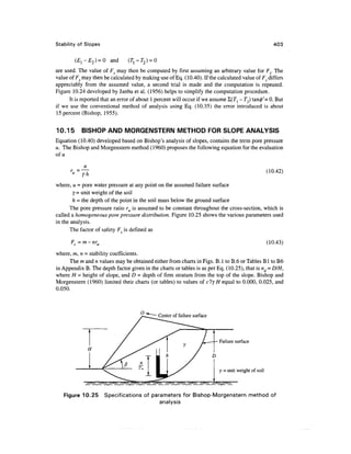 Stability of Slopes                                                                                        403


        (El-E2) = Q and         (r l -T 2 ) = 0
are used. The value of Fs may then be computed by first assuming an arbitrary value for Fs. The
value of Fs may then be calculated by making use of Eq. (10.40). If the calculated value of Fv differs
appreciably from the assumed value, a second trial is made and the computation is repeated.
Figure 10.24 developed by Janbu et al. (1956) helps to simplify the computation procedure.
      It is reported that an error of about 1 percent will occur if we assume Z(Tj - T"2) tan0'= 0. But
if we use the conventional method of analysis using Eq. (10.35) the error introduced is about
15 percent (Bishop, 1955).

10.15      BISHOP AND MORGENSTERN METHOD FOR SLOPE ANALYSIS
Equation (10.40) developed based on Bishop's analysis of slopes, contains the term pore pressure
u. The Bishop and Morgenstern method (1960) proposes the following equation for the evaluation
of u


            yh                                                                                          (10.42)

where, u = pore water pressure at any point on the assumed failure surface
        Y= unit weight of the soil
        h = the depth of the point in the soil mass below the ground surface
       The pore pressure ratio ru is assumed to be constant throughout the cross-section, which is
called a homogeneous pore pressure distribution. Figure 10.25 shows the various parameters used
in the analysis.
       The factor of safety F is defined as

      F_ = m - nr,.                                                                                     (10.43)
where, m, n = stability coefficients.
     The m and n values may be obtained either from charts in Figs. B. 1 to B.6 or Tables B1 to B6
in Appendix B. The depth factor given in the charts or tables is as per Eq. (10.25), that is nd = DIH,
where H = height of slope, and D = depth of firm stratum from the top of the slope. Bishop and
Morgenstern (1960) limited their charts (or tables) to values of c'ly H equal to 0.000, 0.025, and
0.050.



                                                  Center of failure surface




                                                                              Failure surface




                                                                              y = unit weight of soil

             /^^^^^^^^//^f^^^

   Figure 10.25 Specifications of parameters for Bishop-Morgenstern method of
                                     analysis
 