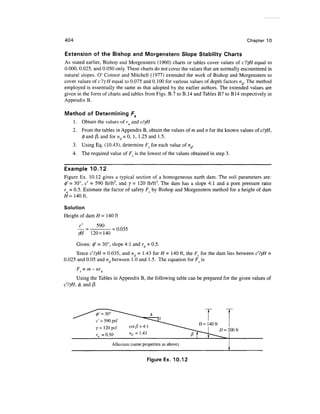 404                                                                                    Chapter 10

Extension of the Bishop and Morgenstern Slope Stability Charts
As stated earlier, Bishop and Morgenstern (1960) charts or tables cover values of c'lyH equal to
0.000, 0.025, and 0.050 only. These charts do not cover the values that are normally encountered in
natural slopes. O' Connor and Mitchell (1977) extended the work of Bishop and Morgenstern to
cover values of c'lyH equal to 0.075 and 0.100 for various values of depth factors nd. The method
employed is essentially the same as that adopted by the earlier authors. The extended values are
given in the form of charts and tables from Figs. B.7 to B.14 and Tables B7 to B14 respectively in
Appendix B.

Method of Determining Fs
  1. Obtain the values of ru and clyH
  2. From the tables in Appendix B, obtain the values of m and n for the known values ofc/yH,
     0 and /3, and for nd - 0, 1, 1.25 and 1.5.
  3. Using Eq. (10.43), determine Fs for each value of nd.
    4. The required value of Fs is the lowest of the values obtained in step 3.

Example 10.12
Figure Ex. 10.12 gives a typical section of a homogeneous earth dam. The soil parameters are:
0' = 30°, c' = 590 lb/ft2, and y = 120 lb/ft3. The dam has a slope 4:1 and a pore pressure ratio
ru = 0.5. Estimate the factor of safety Fs by Bishop and Morgenstern method for a height of dam
#=140 ft.

Solution
Height of dam H= 140ft
       c'       590
                      = 0.035
              120x140
      Given: 0' = 30°, slope 4:1 and ru = 0.5.
      Since c'lyH = 0.035, and nd = 1.43 for H = 140 ft, the Fs for the dam lies between c'lyH
0.025 and 0.05 and nd between 1.0 and 1.5. The equation for Fs is
            = m-nr
      Using the Tables in Appendix B, the following table can be prepared for the given values of
c'lyH, 0, and /3.




                0'=30°
                c' = 590psf
                y - 120 pcf                                               D = 200 ft
                /•„ =0.50
                       Alluvium (same properties as above)


                                         Figure Ex. 10.12
 