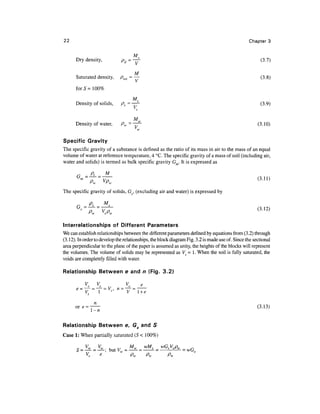 22                                                                                               Chapter 3


                                       s
      Dry density,            pd = -y-                                                                 (3.7)

                                     M
      Saturated density,     /?sat = —                                                                 (3.8)

      forS= 100%
                                   M?
      Density of solids,      ps = —-                                                                  (3.9)

                                   Mw
      Density of water,       Pw =~77L                                                               (3.10)
                                      w



Specific Gravity
The specific gravity of a substance is defined as the ratio of its mass in air to the mass of an equal
volume of water at reference temperature, 4 °C. The specific gravity of a mass of soil (including air,
water and solids) is termed as bulk specific gravity Gm. It is expressed as
                     M
       r -?< -
           ™
The specific gravity of solids, Gs, (excluding air and water) is expressed by
                     M
          _ P, _       ,                                                                             (3J2)

Interrelationships of Different Parameters
We can establish relationships between the different parameters defined by equations from (3.2) through
(3.12). In order to develop the relationships, the block diagram Fig. 3.2 is made use of. Since the sectional
area perpendicular to the plane of the paper is assumed as unity, the heights of the blocks will represent
the volumes. The volume of solids may be represented as Vs = 1 . When the soil is fully saturated, the
voids are completely filled with water.

Relationship Between e and n (Fig. 3.2)


                                       l +e


                                                                                                     (3.13)
              1-n

Relationship Between e, Gs and S
Case 1: When partially saturated (S < 100%)


                                           p
 