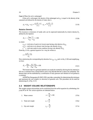 24                                                                                          Chapter 3

Case 4: When the soil is submerged
      If the soil is submerged, the density of the submerged soil pb, is equal to the density of the
saturated soil reduced by the density of water, that is

                           p (G + e)           p
                           EsJ                £s
                                       --
Relative Density
The looseness or denseness of sandy soils can be expressed numerically by relative density Dr,
defined by the equation

       D        e maX
        r=       e    ~l       * 10Q                                                            (3.20)
                  max    min

in which
      e max = void ratio of sand in its loosest state having a dry density of pdm
      e
        mm = VO^ rati° m its densest state having a dry density of pdM
     e = void ratio under in-situ condition having a dry density of pd
From Eq. (3.18), a general equation for e may be written as


               Pd
Now substituting the corresponding dry densities for emax, em-m and e in Eq. (3.20) and simplifying,
we have

       n _    PdM v Pd ~ Pdm       im
       Ur —       A               A 1 JJ                                                      /"5 O 1 
              o
              rd
                    o - o
                    VdM ^dm
                                                                                                U-^ 1 )

       The loosest state for a granular material can usually be created by allowing the dry material to
fall into a container from a funnel held in such a way that the free fall is about one centimeter. The
densest state can be established by a combination of static pressure and vibration of soil packed in
a container.
       ASTM Test Designation D-2049 (1991) provides a procedure for determining the minimum
and maximum dry unit weights (or densities) of granular soils. This procedure can be used for
determining Dr in Eq. (3.21).


3.3     WEIGHT-VOLUME RELATIONSHIPS
The weight-volume relationships can be established from the earlier equations by substituting yfor
p and W for M. The various equations are tabulated below.

                                                 W
     1. Water content                        w = -j^ L xlOO                                     (3.5a)
                                                    s


                                                  W
     2. Total unit weight                    ^ = 17                                              (3.6a)

                                                 Ws
     3. Dry unit weight                      yd=—j-                                             (3.7a)
 