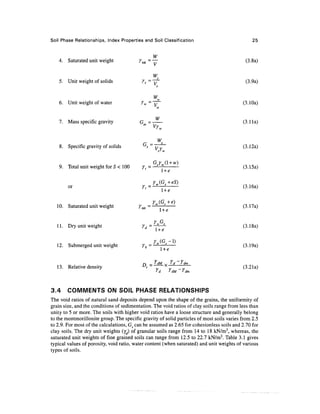 Soil Phase Relationships, Index Properties and Soil Classification                              25


                                                 W
   4. Saturated unit weight               ysal = —                                          (3.8a)

                                                  W
                                                   s
   5. Unit weight of solids                yfs=~y~                                           (3.9a)


                                                      w
    6. Unit weight of water                YW=~V~~                                         (3.10a)
                                                      w


                                            W
    1. Mass specific gravity              G=-                                               (3.1 la)
                                                   'w



                                            si   _
                                                   WS
                                             s
    8. Specific gravity of solids                ~Vv                                       (3.12a)
                                                      s'w


                                               G Y (1 + w)
    9. Total unit weight for 5 < 100        y =-£^z -                                       (3.15a)


        or                                                1+e

                                             Y (G +e)
   10. Saturated unit weight              Y^=— —--                                         (3.17a)
                                               1+ e

                                                Y G
   11. Dry unit weight                     yd = -!K— *-                                    (3. 1 8a)
                                                   1+e

                                              Y (G -1)
   12. Submerged unit weight               Yh=— —--                                        (3.19a)
                                                l+e

                                           n
                                             r _ Y dM „ Yd ~ Y dm
   13. Relative density                          ~T~ v            T^                       (3.21a)
                                                   'd       idM    f dm




3.4     COMMENTS ON SOIL PHASE RELATIONSHIPS
The void ratios of natural sand deposits depend upon the shape of the grains, the uniformity of
grain size, and the conditions of sedimentation. The void ratios of clay soils range from less than
unity to 5 or more. The soils with higher void ratios have a loose structure and generally belong
to the montmorillonite group. The specific gravity of solid particles of most soils varies from 2.5
to 2.9. For most of the calculations, G5 can be assumed as 2.65 for cohesionless soils and 2.70 for
clay soils. The dry unit weights (yd) of granular soils range from 14 to 18 kN/m3, whereas, the
saturated unit weights of fine grained soils can range from 12.5 to 22.7 kN/m3. Table 3.1 gives
typical values of porosity, void ratio, water content (when saturated) and unit weights of various
types of soils.
 