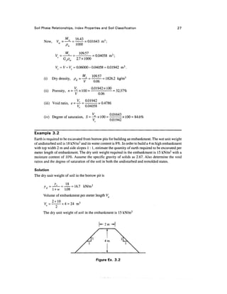 Soil Phase Relationships, Index Properties and Soil Classification                               27


      Now,     Vw =        =     = 0.01643 m 3 ;
                      pw    1000


                                        =   0.04058
                   Gspw      2.7x1000

                  = V-V= 0.06000 - 0.04058 = 0.01942 m3 .

      (i)    Dry density, /?.=—*- =            = 1826.2   kg/m3
               j       ^ ^     y 0.06

      (ii) Porosity, n^xlOO~ f t 0 1 9 4 2 x l 0 ° = 32.37%
                       V            0.06

      (iii) Void ratio, e = ^-= Q-01942 =0.4786
                            V; 0.04058

      (i v) Degree of saturation, S = -*- x 1 00 = °'01 43 x 1 00 = 84.6%
                                       V.         0.01942


Example 3.2
Earth is required to be excavated from borrow pits for building an embankment. The wet unit weight
of undisturbed soil is 1 8 kN/m3 and its water content is 8%. In order to build a 4 m high embankment
with top width 2 m and side slopes 1:1, estimate the quantity of earth required to be excavated per
meter length of embankment. The dry unit weight required in the embankment is 15 kN/m3 with a
moisture content of 10%. Assume the specific gravity of solids as 2.67. Also determine the void
ratios and the degree of saturation of the soil in both the undisturbed and remolded states.

Solution
The dry unit weight of soil in the borrow pit is

      7d, = -£- = — = 16.7 kN/m3
            l + w 1.08
      Volume of embankment per meter length Ve

              2
      The dry unit weight of soil in the embankment is 15 kN/m3

                                                   2m —|




                                            Figure Ex. 3.2
 
