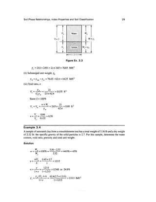 Soil Phase Relationships, Index Properties and Soil Classification                               29




                                                        Water

                                     V=l                            W=Y,




                                                   Figure Ex. 3.3


         Yt = 21(1 + 2.65) = 21 x 3.65 = 76.65 lb/ft3
(ii) Submerged unit weight, yb

       Yb = ^sat - Yw = 76.65 - 62.4 = 14.25 lb/ft3
(iii) Void ratio, e

       V5 = -^- =         = 0.135 ft 3
            Gtrw 2.5x62.4
      Since 5 = 100%


       v =v     =WX          s
                                 = 2.65x—       = 0.89 ft 3
                  Y    • V
                                         62.4

            K      0.89
                         = 6.59
            V      0.135


Example 3.4
A sample of saturated clay from a consolidometer test has a total weight of 3.36 Ib and a dry weight
of 2.32 Ib: the specific gravity of the solid particles is 2.7. For this sample, determine the water
content, void ratio, porosity and total unit weight.

Solution

             W           336-232
       w   = —a-x 100% =         = 44.9% = 45%
             W.            2.32

                      0.45 x 2.7
       e—                        = 1.215
                          1
                       1.215
       n=                      = 0.548 or 54.8%
            l +e      1 + 1.215
             Yw(Gs+e)            62.4(2.7 + 1.215)
                                                   = 110.3 lb/ft3
                l +e                 1 + 1.215
 