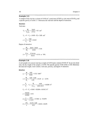 30                                                                                         Chapter 3


Example 3.5
A sample of silty clay has a volume of 14.88cm3, a total mass of 28.81 g, a dry mass of 24.83 g, and
a specific gravity of solids 2.7. Determine the void ratio and the degree of saturation.

Solution
Void ratio

       y _ -5 _ _ 24.83
            Ms    -„„ 2 =9
                                       ,
                                      cm3
        J
           Gspw 2.7(1)

       V = V- V = 14.88-9.2 = 5.68 cm3


             V5     9.2
Degree of saturation

         Mw 28.81-24.83
      w = —— = - = 0.16
          M     24.83

                                  =0-70or70%
                          0.618


Example 3.6
A soil sample in its natural state has a weight of 5.05 Ib and a volume of 0.041 ft3. In an oven-dried
state, the dry weight of the sample is 4.49 Ib. The specific gravity of the solids is 2.68. Determine
the total unit weight, water content, void ratio, porosity, and degree of saturation.

Solution


              V     0.041
                    5 05
                    3 U3    - 4 49
                     -       **y           or 12.5%
             W            4.49

          V      W     449
        = ^, V= -"—=
              s                 =0.0268 ft 3
          V     G   2.68 x 62.4

      V =V-V= 0.041-0.0268 = 0.0142 ft 3


           0.0268
                    r £^'~)

      n=— = —:- -0.3464 or 34.64%
        +e 1 + 0.53
                     0125X168
                        0.53
 