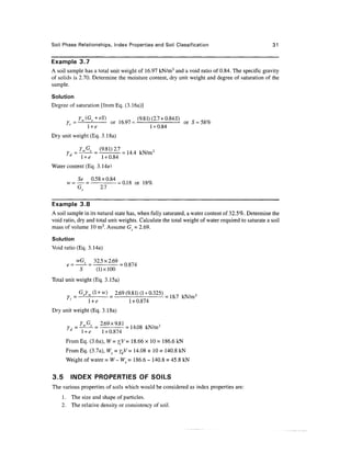 Soil Phase Relationships, Index Properties and Soil Classification                                  31


Example 3.7
A soil sample has a total unit weight of 16.97 kN/m3 and a void ratio of 0.84. The specific gravity
of solids is 2.70. Determine the moisture content, dry unit weight and degree of saturation of the
sample.

Solution
Degree of saturation [from Eq. (3.16a)]

            =                  or 1    =                        =
       '             l +e                      1 + 0.84
Dry unit weight (Eq. 3.18a)


        d
                l +e        1 + 0.84
Water content (Eq. 3.14a1

                Se 0.58x0.84 n o
      w-        — = - i= 0.18 or 18%
                G      2.7

Example 3.8
A soil sample in its natural state has, when fully saturated, a water content of 32.5%. Determine the
void ratio, dry and total unit weights. Calculate the total weight of water required to saturate a soil
mass of volume 10 m3. Assume G^ = 2.69.

Solution
Void ratio (Eq. 3.14a)

        =   ^ = 32.5 x 2.69
            S    (l)xlOO
Total unit weight (Eq. 3.15a)

            =    .           )= 2*9 (9-81)0 + 0323) =     ,
        '            l +e             1 + 0.874
Dry unit weight (Eq. 3.18a)

                L&___ 2.69x9.81 = 1 4 Q 8 k N / m 3
        d
                 l +e  1 + 0.874
      FromEq. (3.6a), W=ytV= 18.66 x 10= 186.6 kN
      From Eq. (3.7a), Ws = ydV= 14.08 x 10 = 140.8 kN
      Weight of water =W-WS= 186.6 - 140.8 = 45.8 kN


3.5     INDEX PROPERTIES OF SOILS
The various properties of soils which would be considered as index properties are:
    1 . The size and shape of particles.
    2. The relative density or consistency of soil.
 