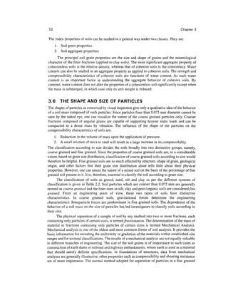 32                                                                                          Chapter 3

The index properties of soils can be studied in a general way under two classes. They are:
      1. Soil grain properties.
      2. Soil aggregate properties.
      The principal soil grain properties are the size and shape of grains and the mineralogical
character of the finer fractions (applied to clay soils). The most significant aggregate property of
cohesionless soils is the relative density, whereas that of cohesive soils is the consistency. Water
content can also be studied as an aggregate property as applied to cohesive soils. The strength and
compressibility characteristics of cohesive soils are functions of water content. As such water
content is an important factor in understanding the aggregate behavior of cohesive soils. By
contrast, water content does not alter the properties of a cohesionless soil significantly except when
the mass is submerged, in which case only its unit weight is reduced.


3.6       THE SHAPE AND SIZE OF PARTICLES
The shapes of particles as conceived by visual inspection give only a qualitative idea of the behavior
of a soil mass composed of such particles. Since particles finer than 0.075 mm diameter cannot be
seen by the naked eye, one can visualize the nature of the coarse grained particles only. Coarser
fractions composed of angular grains are capable of supporting heavier static loads and can be
compacted to a dense mass by vibration. The influence of the shape of the particles on the
compressibility characteristics of soils are:
      1. Reduction in the volume of mass upon the application of pressure.
      2. A small mixture of mica to sand will result in a large increase in its compressibility.
 The classification according to size divides the soils broadly into two distinctive groups, namely,
 coarse grained and fine grained. Since the properties of coarse grained soils are, to a considerable
extent, based on grain size distribution, classification of coarse grained soils according to size would
therefore be helpful. Fine grained soils are so much affected by structure, shape of grain, geological
origin, and other factors that their grain size distribution alone tells little about their physical
properties. However, one can assess the nature of a mixed soil on the basis of the percentage of fine
grained soil present in it. It is, therefore, essential to classify the soil according to grain size.
       The classification of soils as gravel, sand, silt and clay as per the different systems of
classification is given in Table 2.2. Soil particles which are coarser than 0.075 mm are generally
termed as coarse grained and the finer ones as silt, clay and peat (organic soil) are considered fine
grained. From an engineering point of view, these two types of soils have distinctive
characteristics. In coarse grained soils, gravitational forces determine the engineering
characteristics. Interparticle forces are predominant in fine grained soils. The dependence of the
behavior of a soil mass on the size of particles has led investigators to classify soils according to
their size.
       The physical separation of a sample of soil by any method into two or more fractions, each
containing only particles of certain sizes, is termed fractionation. The determination of the mass of
material in fractions containing only particles of certain sizes is termed Mechanical Analysis.
Mechanical analysis is one of the oldest and most common forms of soil analysis. It provides the
basic information for revealing the uniformity or gradation of the materials within established size
ranges and for textural classifications. The results of a mechanical analysis are not equally valuable
in different branches of engineering. The size of the soil grains is of importance in such cases as
construction of earth dams or railroad and highway embankments, where earth is used as a material
that should satisfy definite specifications. In foundations of structures, data from mechanical
analyses are generally illustrative; other properties such as compressibility and shearing resistance
are of more importance. The normal method adopted for separation of particles in a fine grained
 