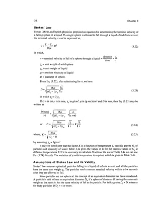36                                                                                            Chapter 3

Stokes' Law
Stokes (1856), an English physicist, proposed an equation for determining the terminal velocity of
a falling sphere in a liquid. If a single sphere is allowed to fall through a liquid of indefinite extent,
the terminal velocity, v can be expressed as,

       v=rs-rw D2
                 18//                                                                              ^ >ZZ;
in which,
                                                                      distance    L
      v - terminal velocity of fall of a sphere through a liquid =
                          J
                                          F          5      M           tlme
                                                                                 =—
                                                                                  f


      Ys = unit weight of solid sphere
      Yw = unit weight of liquid
      H = absolute viscosity of liquid
      D = diameter of sphere.
      From Eq. (3.22), after substituting for v, we have

           _ i      -"/-     I^
                                                                                                  (3 23)
            lta-i)r w V7                                                                               -
      in which ys = Gsyw
      If L is in cm, t is in min, y in g/cm3, Ji in (g-sec)/cm2 and D in mm, then Eq. (3.23) may be
written as

       D(mm)



      or     D=
                        ' ^_i )7w V7 = A V7                                                      (3 24)
                                                                                                   -
                    30//
where, K = I                                                                                      (3.25)


by assuming YW ~ lg/cm3
       It may be noted here that the factor K is a function of temperature T, specific gravity Gs of
particles and viscosity of water. Table 3.4a gives the values of K for the various values of Gs at
different temperatures T. If it is necessary to calculate D without the use of Table 3.4a we can use
Eq. (3.24) directly. The variation of n with temperature is required which is given in Table 3.4b.

Assumptions of Stokes Law and its Validity
Stokes' law assumes spherical particles falling in a liquid of infinite extent, and all the particles
have the same unit weight ys- The particles reach constant terminal velocity within a few seconds
after they are allowed to fall.
       Since particles are not spherical, the concept of an equivalent diameter has been introduced.
A particle is said to have an equivalent diameter Dg, if a sphere of diameter D having the same unit
weight as the particle, has the same velocity of fall as the particle. For bulky grains De ~ D, whereas
for flaky particles DID = 4 or more.
 