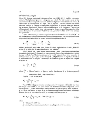38                                                                                             Chapter 3

Hydrometer Analysis
Figure 3.5 shows a streamlined hydrometer of the type ASTM 152 H used for hydrometer
analysis. The hydrometer possesses a long stem and a bulb. The hydrometer is used for the
determination of unit weight of suspensions at different depths and particular intervals of time. A
unit volume of soil suspension at a depth L and at any time / contains particles finer than a
particular diameter D. The value of this diameter is determined by applying Stokes' law whereas
the percentage finer than this diameter is determined by the use of the hydrometer. The principle
of the method is that the reading of the hydrometer gives the unit weight of the suspension at the
center of volume of the hydrometer. The first step in the presentation of this method is to calibrate
the hydrometer.
       Let the sedimentation jar contain a suspension of volume V with total mass of solids Ms. Let
the jar be kept vertically on a table after the solids are thoroughly mixed. The initial density p;. of the
suspension at any depth z from the surface at time t = 0 may be expressed as

          _ M       M                 _ M      M
       Pi=    + l                  P      + l
           ~V     ~~G^              »=~V      ~^                                                 (

where po = density of water at 4°C and pw density of water at test temperature T, and Gs = specific
gravity of the solids. For all practical purposes po = pw = 1 g/cm3.
      After a lapse of time t, a unit volume of suspension at a depth z contains only particles finer
than a particular diameter D, since particles coarser than this diameter have fallen a distance greater
than z as per Stokes'law. The coarsest diameter of the particle in a unit volume of the suspension at
depth z and time t is given by Eq. (3.24) where z = L. Let Md be the mass of all particles finer than
D in the sample taken for analysis. The density of the suspension p, after an elapsed time t may be
expressed as




      MD
where - = Mass of particles of diameter smaller than diameter D in the unit volume of
                suspension at depth z at an elapsed time t.
      From Eq. (3.26b) we may write

             =           P
         "       - T )       f -                                                                     (3.260

      The ASTM 152 H type hydrometer, normally used for the analysis, is calibrated to read from
0 to 60 g of soil in a 1000 mL soil- water mixture with the limitation that the soil particles have a
specific gravity G s = 2.65. The reading is directly related to the specific gravity of the suspension.
In Eq. (3.26c) the mass of the solids MD in the suspension varies from 0 to 60 grams. The reading
R on the stem of the hydrometer (corrected for meniscus) may be expressed as

                                                                                                     (3.26d)


where,
     Gs = 2.65, and V= 1000 mL
     p,= density of suspension per unit volume = specific gravity of the suspension.
 