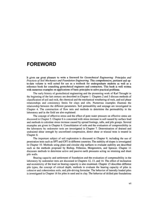 FOREWORD

It gives me great pleasure to write a foreword for Geotechnical Engineering: Principles and
Practices of Soil Mechanics and Foundation Engineering. This comprehensive, pertinent and up-
to-date volume is well suited for use as a textbook for undergraduate students as well as a
reference book for consulting geotechnical engineers and contractors. This book is well written
with numerous examples on applications of basic principles to solve practical problems.
       The early history of geotechnical engineering and the pioneering work of Karl Terzaghi in
the beginning of the last century are described in Chapter 1. Chapters 2 and 3 discuss methods of
classification of soil and rock, the chemical and the mechanical weathering of rock, and soil phase
relationships and consistency limits for clays and silts. Numerous examples illustrate the
relationship between the different parameters. Soil permeability and seepage are investigated in
Chapter 4. The construction of flow nets and methods to determine the permeability in the
laboratory and in the field are also explained.
       The concept of effective stress and the effect of pore water pressure on effective stress are
discussed in Chapter 5. Chapter 6 is concerned with stress increase in soil caused by surface load
and methods to calculate stress increase caused by spread footings, rafts, and pile groups. Several
examples are given in Chapter 6. Consolidation of soils and the evaluation of compressibility in
the laboratory by oedometer tests are investigated in Chapter 7. Determination of drained and
undrained shear strength by unconfined compression, direct shear or triaxial tests is treated in
Chapter 8.
       The important subject of soil exploration is discussed in Chapter 9, including the use of
penetration tests such as SPT and CPT in different countries. The stability of slopes is investigated
in Chapter 10. Methods using plain and circular slip surfaces to evaluate stability are described
such as the methods proposed by Bishop, Fellenius, Morgenstern, and Spencer. Chapter 11
discusses methods to determine active and passive earth pressures acting on retaining and sheet
pile walls.
       Bearing capacity and settlement of foundation and the evaluation of compressibility in the
laboratory by oedometer tests are discussed in Chapters 12, 13, and 14. The effect of inclination
and eccentricity of the load on bearing capacity is also examined. Chapter 15 describes different
pile types, the concept of critical depth, methods to evaluate the bearing capacity of piles in
cohesive and cohesionless soils, and pile-driving formulae. The behavior of laterally loaded piles
is investigated in Chapter 16 for piles in sand and in clay. The behavior of drilled pier foundations


                                                                                                  VII
 