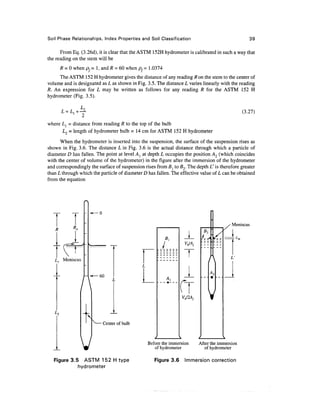Soil Phase Relationships, Index Properties and Soil Classification                                   39

      From Eq. (3.26d), it is clear that the ASTM 152H hydrometer is calibrated in such a way that
the reading on the stem will be
       R = 0 when pf= 1, and R = 60 when pf= 1.0374
     The ASTM 152 H hydrometer gives the distance of any reading R on the stem to the center of
volume and is designated as L as shown in Fig. 3.5. The distance L varies linearly with the reading
R. An expression for L may be written as follows for any reading R for the ASTM 152 H
hydrometer (Fig. 3.5).


       £ =A+Y                                                                                   (3-27)
where L{ = distance from reading R to the top of the bulb
      L2 = length of hydrometer bulb = 14 cm for ASTM 152 H hydrometer
      When the hydrometer is inserted into the suspension, the surface of the suspension rises as
shown in Fig. 3.6. The distance L in Fig. 3.6 is the actual distance through which a particle of
diameter D has fallen. The point at level A j at depth L occupies the position A2 (which coincides
with the center of volume of the hydrometer) in the figure after the immersion of the hydrometer
and correspondingly the surface of suspension rises from Bl to B2. The depth L' is therefore greater
than L through which the particle of diameter D has fallen. The effective value of L can be obtained
from the equation




            T
            Ra
                                                                                          Meniscus


                                                                  Vh/Aj


   L    Meniscus                                                                         L'


                         60



                                                                 Vh/2Aj



                   X
                          Center of bulb




                 V                              Before the immersion
                                                   of hydrometer
                                                                          After the immersion
                                                                             of hydrometer

   Figure 3.5 ASTM 152 H type                      Figure 3.6     Immersion correction
             hydrometer
 