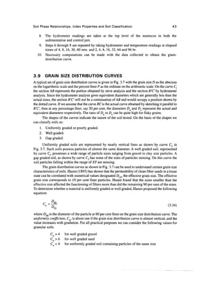 Soil Phase Relationships, Index Properties and Soil Classification                                     43

    8. The hydrometer readings are taken at the top level of the meniscus in both the
       sedimentation and control jars.
    9. Steps 6 through 8 are repeated by taking hydrometer and temperature readings at elapsed
       times of 4, 8, 16, 30, 60 min. and 2, 4, 8, 16, 32, 64 and 96 hr.
   10. Necessary computations can be made with the data collected to obtain the grain-
       distribution curve.



3.9     GRAIN SIZE DISTRIBUTION CURVES
A typical set of grain size distribution curves is given in Fig. 3.7 with the grain size D as the abscissa
on the logarithmic scale and the percent finer P as the ordinate on the arithmetic scale. On the curve C{
the section AB represents the portion obtained by sieve analysis and the section B'C' by hydrometer
analysis. Since the hydrometer analysis gives equivalent diameters which are generally less than the
actual sizes, the section B'C' will not be a continuation of AB and would occupy a position shown by
the dotted curve. If we assume that the curve BC is the actual curve obtained by sketching it parallel to
B'C', then at any percentage finer, say 20 per cent, the diameters Da and De represent the actual and
equivalent diameters respectively. The ratio of Da to Dg can be quite high for flaky grains.
       The shapes of the curves indicate the nature of the soil tested. On the basis of the shapes we
can classify soils as:
    1 . Uniformly graded or poorly graded.
    2. Well graded.
    3. Gap graded.
       Uniformly graded soils are represented by nearly vertical lines as shown by curve C2 in
Fig. 3.7. Such soils possess particles of almost the same diameter. A well graded soil, represented
by curve Cp possesses a wide range of particle sizes ranging from gravel to clay size particles. A
gap graded soil, as shown by curve C3 has some of the sizes of particles missing. On this curve the
soil particles falling within the range of XY are missing.
       The grain distribution curves as shown in Fig. 3.7 can be used to understand certain grain size
characteristics of soils. Hazen (1893) has shown that the permeability of clean filter sands in a loose
state can be correlated with numerical values designated D10, the effective grain size. The effective
grain size corresponds to 10 per cent finer particles. Hazen found that the sizes smaller than the
effective size affected the functioning of filters more than did the remaining 90 per cent of the sizes.
To determine whether a material is uniformly graded or well graded, Hazen proposed the following
equation:

          _ D 60



where D60 is the diameter of the particle at 60 per cent finer on the grain size distribution curve. The
uniformity coefficient, Cu, is about one if the grain size distribution curve is almost vertical, and the
value increases with gradation. For all practical purposes we can consider the following values for
granular soils.
            Cu > 4     for well graded gravel
            Cu > 6     for well graded sand
            C <4       for uniformly graded soil containing particles of the same size
 