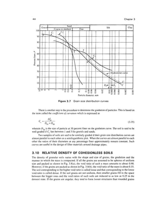 44                                                                                          Chapter 3




                                              Particle diameter, mm

                           Figure 3.7    Grain size distribution curves


       There is another step in the procedure to determine the gradation of particles. This is based on
the term called the coefficient of curvature which is expressed as


       C =                                                                                      (3.35)
                 XD
                      60

wherein D30 is the size of particle at 30 percent finer on the gradation curve. The soil is said to be
well graded if Cc lies between 1 and 3 for gravels and sands.
      Two samples of soils are said to be similarly graded if their grain size distribution curves are
almost parallel to each other on a semilogarithmic plot. When the curves are almost parallel to each
other the ratios of their diameters at any percentage finer approximately remain constant. Such
curves are useful in the design of filter materials around drainage pipes.


3.10      RELATIVE DENSITY OF COHESIONLESS SOILS
The density of granular soils varies with the shape and size of grains, the gradation and the
manner in which the mass is compacted. If all the grains are assumed to be spheres of uniform
size and packed as shown in Fig. 3.8(a), the void ratio of such a mass amounts to about 0.90.
However, if the grains are packed as shown in Fig. 3.8(b), the void ratio of the mass is about 0.35.
The soil corresponding to the higher void ratio is called loose and that corresponding to the lower
void ratio is called dense. If the soil grains are not uniform, then smaller grains fill in the space
between the bigger ones and the void ratios of such soils are reduced to as low as 0.25 in the
densest state. If the grains are angular, they tend to form looser structures than rounded grains
 