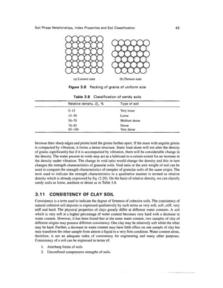 Soil Phase Relationships, Index Properties and Soil Classification                                 45




                           (a) Loosest state               (b) Densest state

                       Figure 3.8       Packing of grains of uniform size

                           Table 3.8      Classification of sandy soils
                       Relative density, Df, %              Type of soil
                       0-15                                 Very loose
                       15-50                                Loose
                       50-70                                Medium dense
                       70-85                                Dense
                       85-100                               Very dense



because their sharp edges and points hold the grains further apart. If the mass with angular grains
is compacted by vibration, it forms a dense structure. Static load alone will not alter the density
of grains significantly but if it is accompanied by vibration, there will be considerable change in
the density. The water present in voids may act as a lubricant to a certain extent for an increase in
the density under vibration. The change in void ratio would change the density and this in turn
changes the strength characteristics of granular soils. Void ratio or the unit weight of soil can be
used to compare the strength characteristics of samples of granular soils of the same origin. The
term used to indicate the strength characteristics in a qualitative manner is termed as relative
density which is already expressed by Eq. (3.20). On the basis of relative density, we can classify
sandy soils as loose, medium or dense as in Table 3.8.


3.11      CONSISTENCY OF CLAY SOIL
Consistency is a term used to indicate the degree of firmness of cohesive soils. The consistency of
natural cohesive soil deposits is expressed qualitatively by such terms as very soft, soft,stiff, very
stiff and hard. The physical properties of clays greatly differ at different water contents. A soil
which is very soft at a higher percentage of water content becomes very hard with a decrease in
water content. However, it has been found that at the same water content, two samples of clay of
different origins may possess different consistency. One clay may be relatively soft while the other
may be hard. Further, a decrease in water content may have little effect on one sample of clay but
may transform the other sample from almost a liquid to a very firm condition. Water content alone,
therefore, is not an adequate index of consistency for engineering and many other purposes.
Consistency of a soil can be expressed in terms of:
    1. Atterberg limits of soils
    2. Unconfmed compressive strengths of soils.
 