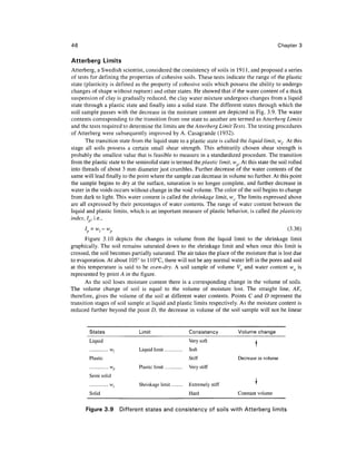 46                                                                                               Chapter 3

Atterberg Limits
Atterberg, a Swedish scientist, considered the consistency of soils in 1911, and proposed a series
of tests for defining the properties of cohesive soils. These tests indicate the range of the plastic
state (plasticity is defined as the property of cohesive soils which possess the ability to undergo
changes of shape without rupture) and other states. He showed that if the water content of a thick
suspension of clay is gradually reduced, the clay water mixture undergoes changes from a liquid
state through a plastic state and finally into a solid state. The different states through which the
soil sample passes with the decrease in the moisture content are depicted in Fig. 3.9. The water
contents corresponding to the transition from one state to another are termed as Atterberg Limits
and the tests required to determine the limits are the Atterberg Limit Tests. The testing procedures
of Atterberg were subsequently improved by A. Casagrande (1932).
       The transition state from the liquid state to a plastic state is called the liquid limit, wr At this
stage all soils possess a certain small shear strength. This arbitrarily chosen shear strength is
probably the smallest value that is feasible to measure in a standardized procedure. The transition
from the plastic state to the semisolid state is termed the plastic limit, w . At this state the soil rolled
into threads of about 3 mm diameter just crumbles. Further decrease of the water contents of the
same will lead finally to the point where the sample can decrease in volume no further. At this point
the sample begins to dry at the surface, saturation is no longer complete, and further decrease in
water in the voids occurs without change in the void volume. The color of the soil begins to change
from dark to light. This water content is called the shrinkage limit, ws. The limits expressed above
are all expressed by their percentages of water contents. The range of water content between the
liquid and plastic limits, which is an important measure of plastic behavior, is called the plasticity
index, I } , i.e.,
      I =w w
       P  r p                                                                                       (3-36)
       Figure 3.10 depicts the changes in volume from the liquid limit to the shrinkage limit
graphically. The soil remains saturated down to the shrinkage limit and when once this limit is
crossed, the soil becomes partially saturated. The air takes the place of the moisture that is lost due
to evaporation. At about 105° to 110°C, there will not be any normal water left in the pores and soil
at this temperature is said to be oven-dry. A soil sample of volume Vo and water content wo is
represented by point A in the figure.
       As the soil loses moisture content there is a corresponding change in the volume of soils.
The volume change of soil is equal to the volume of moisture lost. The straight line, AE,
therefore, gives the volume of the soil at different water contents. Points C and D represent the
transition stages of soil sample at liquid and plastic limits respectively. As the moisture content is
reduced further beyond the point D, the decrease in volume of the soil sample will not be linear


        States                    Limit                      Consistency       Volume change
        Liquid                                               Very soft
                     w,           Liquid limit               Soft
                                                                                      !
        Plastic                                              Stiff             Decrease in volume
                     wp
                      n           Plastic limit         ..   Very stiff
        Semi solid
                                                                                      i
                . .. . w          Shrinkage limit . .        Extremely stiff
        Solid                                                Hard              Constant volume


      Figure 3.9           Different states and consistency of soils with Atterberg limits
 