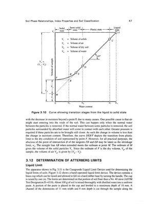 Soil Phase Relationships, Index Properties and Soil Classification                                47


                                Solid    I Semi-solid ^                             Liquid
                                             state             Plastic state       ~ state
                                state
                                                                                         A

                                  Vs    = Volume of solids
                                  Va    = Volume of air
                                  Vd    = Volume of dry soil
                                  Vw    = Volume of water




           (V0-VS)      2




                                                     Water content

     Figure 3.10      Curve showing transition stages from the liquid to solid state

with the decrease in moisture beyond a point E due to many causes. One possible cause is that air
might start entering into the voids of the soil. This can happen only when the normal water
between the particles is removed. If the normal water between some particles is removed, the soil
particles surrounded by absorbed water will come in contact with each other. Greater pressure is
required if these particles are to be brought still closer. As such the change in volume is less than
the change in moisture content. Therefore, the curve DEBT depicts the transition from plastic
limit to the dry condition of soil represented by point F. However, for all practical purposes, the
abscissa of the point of intersection B of the tangents FB and EB may be taken as the shrinkage
limit, ws. The straight line AB when extended meets the ordinate at point M. The ordinate of M
gives the volume of the solid particles V,. Since the ordinate of F is the dry volume, Vd, of the
sample, the volume of air Vfl, is given by (Vd- Vs}.


3.12      DETERMINATION OF ATTERBERG LIMITS
Liquid Limit
The apparatus shown in Fig. 3.11 is the Casagrande Liquid Limit Device used for determining the
liquid limits of soils. Figure 3.12 shows a hand-operated liquid limit device. The device contains a
brass cup which can be raised and allowed to fall on a hard rubber base by turning the handle. The cup
is raised by one cm. The limits are determined on that portion of soil finer than a No. 40 sieve (ASTM
Test Designation D-4318). About 100 g of soil is mixed thoroughly with distilled water into a uniform
paste. A portion of the paste is placed in the cup and leveled to a maximum depth of 10 mm. A
channel of the dimensions of 11 mm width and 8 mm depth is cut through the sample along the
 