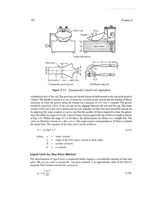48                                                                                              Chapter 3



                                                 Brass cup
                                                       Sample ^    ,




                                             Liquid limit device

                Hard steel




                     Casagrandes grooving tool                ASTM grooving tool

                        Figure 3.11      Casagrande's liquid limit apparatus

symmetrical axis of the cup. The grooving tool should always be held normal to the cup at the point of
contact. The handle is turned at a rate of about two revolutions per second and the number of blows
necessary to close the groove along the bottom for a distance of 12.5 mm is counted. The groove
should be closed by a flow of the soil and not by slippage between the soil and the cup. The water
content of the soil in the cup is altered and the tests repeated. At least four tests should be carried out
by adjusting the water contents in such a way that the number of blows required to close the groove
may fall within the range of 5 to 40. A plot of water content against the log of blows is made as shown
in Fig. 3.13. Within the range of 5 to 40 blows, the plotted points lie almost on a straight line. The
curve so obtained is known as a 'flow curve'. The water content corresponding to 25 blows is termed
the liquid limit. The equation of the flow curve can be written as

         = -IfogN+C                                                                                (3.37)

      where,    w      = water content
                /,     = slope of the flow curve, termed as flow index
                N      = number of blows
                C      = a constant.

Liquid Limit by One-Point Method
The determination of liquid limit as explained earlier requires a considerable amount of time and
labor. We can use what is termed the 'one-point method' if an approximate value of the limit is
required. The formula used for this purpose is

               (N
                                                                                                    (3.38)
 