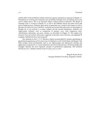 viii                                                                                        Foreword


and the effect of the installation method on bearing capacity and uplift are analyzed in Chapter 17.
Foundations on swelling and collapsible soils are treated in Chapter 18 as are methods that can be
used to reduce heave. This is an important subject, seldom treated in textbooks. The design of
retaining walls is covered in Chapter 19, as well as the different factors that affect active and
passive earth pressures. Different applications of geotextiles are covered in this chapter as well as
the topic of reinforced earth. Cantilever, anchored, and strutted sheet pile walls are investigated in
Chapter 20, as are methods to evaluate stability and the moment distribution. Different soil
improvement methods, such as compaction of granular soils, sand compaction piles,
vibroflotation, preloading, and stone columns, are described in Chapter 21. The chapter also
discusses lime and cement stabilization. Appendix A provides a list of SI units, and Appendix B
compares methods that have been proposed.
      This textbook by Prof. V. N. S. Murthy is highly recommended for students specializing in
geotechnical engineering and for practicing civil engineers in the United States and Europe. The
book includes recent developments such as soil improvement and stabilization methods and
applications of geotextiles to control settlements and lateral earth pressure. Numerous graphs and
examples illustrate the most important concepts in geotechnical engineering. This textbook
should serve as a valuable reference book for many years to come.


                                                                         BengtB.Broms, Ph.D.
                                                Nanyang Technical University, Singapore (retired).
 