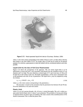 Soil Phase Relationships, Index Properties and Soil Classification                                  49




       Figure 3.12      Hand-operated liquid limit device (Courtesy: Soiltest, USA)

where w is the water content corresponding to the number of blows N, and n, an index whose value has
been found to vary from 0.068 to 0.121. An average value of 0.104 may be useful for all practical
purposes. It is, however, a good practice to check this method with the conventional method as and when
possible.

Liquid Limit by the Use of Fall Cone Penetrometer
Figure 3.14 shows the arrangement of the apparatus. The soil whose liquid limit is to be
determined is mixed well into a soft consistency and pressed into the cylindrical mold of 5 cm
diameter and 5 cm high. The cone which has a central angle of 31° and a total mass of 148 g will
be kept free on the surface of the soil. The depth of penetration 3; of the cone is measured in mm
on the graduated scale after 30 sec of penetration. The liquid limit wl may be computed by using
the formula,
      Wf = wy + 0.01(25 - y)(wy +15)                                                            (3.39)
where w is the water content corresponding to the penetration y.
     The procedure is based on the assumption that the penetration lies between 20 and 30 mm.
Even this method has to be used with caution.

Plastic Limit
About 15 g of soil, passing through a No. 40 sieve, is mixed thoroughly. The soil is rolled on a
glass plate with the hand, until it is about 3 mm in diameter. This procedure of mixing and rolling
is repeated till the soil shows signs of crumbling. The water content of the crumbled portion of the
thread is determined. This is called the plastic limit.
 