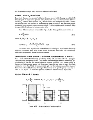 Soil Phase Relationships, Index Properties and Soil Classification                                 51

Method I When G5 is Unknown
                         f

Three block diagrams of a sample of soil having the same mass of solids Ms, are given in Fig. 3.15.
Block diagram (a) represents a specimen in the plastic state, which just fills a container of known
volume, Vo. The mass of the specimen is Mo. The specimen is then dried gradually, and as it reaches
the shrinkage limit, the specimen is represented by block diagram (b). The specimen remains
saturated up to this limit but reaches a constant volume Vd. When the specimen is completely dried,
its mass will be Ms whereas its volume remains as Vd.
      These different states are represented in Fig. 3.10. The shrinkage limit can be written as

            M
      w =                                                                                     (3.40)
            M,
where, M = M       Ms- (Vo - Vd) pw


      Therefore w =                               x 100%                                      (3.41)
                                  M
      The volume of the dry specimen can be determined either by the displacement of mercury
method or wax method. Many prefer the wax method because wax is non-toxic. The wax method is
particularly recommended in an academic environment.

Determination of Dry Volume Vd of Sample by Displacement in Mercury
Place a small dish filled with mercury up to the top in a big dish. Cover the dish with a glass plate
containing three metal prongs in such a way that the plate is entrapped. Remove the mercury spilt
over into the big dish and take out the cover plate from the small dish. Place the soil sample on
the mercury. Submerge the sample with the pronged glass plate and make the glass plate flush
with the top of the dish. Weigh the mercury that is spilt over due to displacement. The volume of
the sample is obtained by dividing the weight of the mercury by its specific gravity which may be
taken as 13.6. Figure 3.16 shows the apparatus used for the determination of dry volume.

Method II When Go is Known
                0


                        M                                               M
                               100 where, Mw =(Vd-Vs)pw =




                                      T
                                      M


                      (a)                         (b)                       (c)

                       Figure 3.15        Determination of shrinkage limit
 