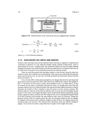 52                                                                                             Chapter 3

                                                          Glass plate




       Figure 3.16      Determination of dry volume by mercury displacement method




       Therefore, vv = •                    -xlOO =                     xlOO                        (3.42)
                                 M


       or            w = -^ --- - xlOO                                                              (3.43)

where, p = 1 for all practical purposes.


3.13        DISCUSSION ON LIMITS AND INDICES
 Plasticity index and liquid limit are the important factors that help an engineer to understand the
consistency or plasticity of a clay. Shearing strength, though constant at liquid limits, varies at
plastic limits for all clays. A highly plastic clay (sometimes called a fat clay) has higher shearing
strength at the plastic limit and the threads at this limit are rather hard to roll whereas a lean clay can
be rolled easily at the plastic limit and thereby possesses low shearing strength.
       There are some fine grained soils that appear similar to clays but they cannot be rolled into
threads so easily. Such materials are not really plastic. They may be just at the border line between
plastic and non-plastic soils. In such soils, one finds the liquid limit practically identical with the
plastic limit and 1=0.
       Two soils may differ in their physical properties even though they have the same liquid and
plastic limits or the same plasticity index. Such soils possess different flow indices. For example in
Fig. 3.17 are shown two flow curves C, and C2 of two samples of soils. C} is flatter than C2. It may
be assumed for the sake of explanation that both the curves are straight lines even when the
moisture content in the soil is nearer the plastic limit and that the same liquid limit device is used to
determine the number of blows required to close the groove at lower moisture contents. The
plasticity index / is taken to be the same for both the soils. It can be seen from the figure that the
sample of flow curve C, has liquid and plastic limits of 100 and 80 percent respectively, giving
thereby a plasticity index / of 20 per cent. The sample of flow curve C2 has liquid and plastic limits
of 54 and 34 percent giving thereby the same plasticity index value of 20 percent. Though the
plasticity indices of the two samples remain the same, the resistance offered by the two samples
for slippage at their plastic limits is different. Sample one takes 90 blows for slippage whereas the
second one takes only 40 blows. This indicates that at the plastic limits, the cohesive strength of
sample 1 with a lower flow index is larger than that of sample 2 with a higher flow index.
 