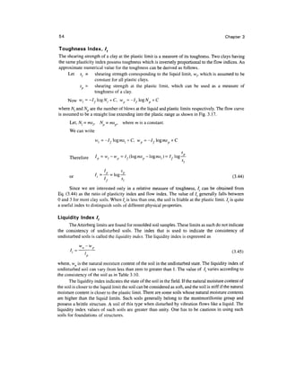 54                                                                                                 Chapter 3

Toughness Index, lt
The shearing strength of a clay at the plastic limit is a measure of its toughness. Two clays having
the same plasticity index possess toughness which is inversely proportional to the flow indices. An
approximate numerical value for the toughness can be derived as follows.
     Let sl = shearing strength corresponding to the liquid limit, wf, which is assumed to be
                    constant for all plastic clays.
           s = shearing strength at the plastic limit, which can be used as a measure of
                    toughness of a clay.
      Now Wj = -lf logAf, + C, wp = -If logNp + C
where N( and N are the number of blows at the liquid and plastic limits respectively. The flow curve
is assumed to be a straight line extending into the plastic range as shown in Fig. 3.17.
       Let, N{ = msr       N} = ms , where m is a constant.
       We can write
                       wl = -I, ogms [ + C, w - -I,ogms + C


                      l
       Therefore       p   =wi~wp = If(logmsp-ogmSl)=            Ifog-?-
                                                                        si


                          t=
       or                   T=     g
                                    ~                                                                  (3-44>

      Since we are interested only in a relative measure of toughness, lt can be obtained from
Eq. (3.44) as the ratio of plasticity index and flow index. The value of I( generally falls between
0 and 3 for most clay soils. When It is less than one, the soil is friable at the plastic limit. It is quite
a useful index to distinguish soils of different physical properties.

Liquidity Index /,
      The Atterberg limits are found for remolded soil samples. These limits as such do not indicate
the consistency of undisturbed soils. The index that is used to indicate the consistency of
undisturbed soils is called the liquidity index. The liquidity index is expressed as

       7
           /=^—~                                                                                        (3.45)

where, wn is the natural moisture content of the soil in the undisturbed state. The liquidity index of
undisturbed soil can vary from less than zero to greater than 1. The value of I{ varies according to
the consistency of the soil as in Table 3.10.
       The liquidity index indicates the state of the soil in the field. If the natural moisture content of
the soil is closer to the liquid limit the soil can be considered as soft, and the soil is stiff if the natural
moisture content is closer to the plastic limit. There are some soils whose natural moisture contents
are higher than the liquid limits. Such soils generally belong to the montmorillonite group and
possess a brittle structure. A soil of this type when disturbed by vibration flows like a liquid. The
liquidity index values of such soils are greater than unity. One has to be cautious in using such
soils for foundations of structures.
 