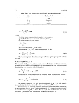 56                                                                                        Chapter 3

           Table 3.11         Soil classification according to degree of shrinkage Sr
                           Sr%                             Quality of soil

                            <5                                  Good
                           5-10                             Medium good
                           10-15                                Poor
                            > 15                              Very poor




            (V -V,)/V,
        SR=' ° d)l d xlOO                                                                    (3-48b)
                W
                    0~WS


where
      Vo = initial volume of a saturated soil sample at water content wo
      Vd = the final volume of the soil sample at shrinkage limit ws
      (wo-ws) = change in the water content




      Md = mass of dry volume, Vd, of the sample
      Substituting for (wo-ws) in Eq (3.48b) and simplifying, we have


          • ; - • - •
      Thus the shrinkage ratio of a soil mass is equal to the mass specific gravity of the soil in its
dry state.

Volumetric Shrinkage Sv
The volumetric shrinkage or volumetric change is defined as the decrease in volume of a soil mass,
expressed as. a percentage of the dry volume of the soil mass when the water content is reduced
from the initial wo to the final ws at the shrinkage limit.

                                                                                               (3.49)
                d

      Linear shrinkage can be computed from the volumetric change by the following equation

                              1/3
        LS= l                       Xl        percent
             ~ c 1m
               5.. +1.0                  °°                                                   (3-50)

       The volumetric shrinkage Sv is used as a decimal quantity in Eq. (3.50). This equation
assumes that the reduction in volume is both linear and uniform in all directions.
       Linear shrinkage can be directly determined by a test [this test has not yet been standardized
in the United States (Bowles, 1992)]. The British Standard BS 1377 used a half-cylinder of mold of
diameter 12.5 mm and length Lo = 140 mm. The wet sample filled into the mold is dried and the
final length L,is obtained. From this, the linear shrinkage LS is computed as
 