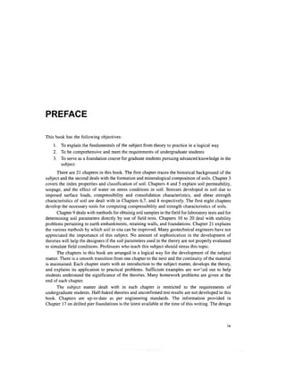 PREFACE

This book has the following objectives:
    1. To explain the fundamentals of the subject from theory to practice in a logical way
    2. To be comprehensive and meet the requirements of undergraduate students
    3. To serve as a foundation course for graduate students pursuing advanced knowledge in the
       subject
      There are 21 chapters in this book. The first chapter traces the historical background of the
subject and the second deals with the formation and mineralogical composition of soils. Chapter 3
covers the index properties and classification of soil. Chapters 4 and 5 explain soil permeability,
seepage, and the effect of water on stress conditions in soil. Stresses developed in soil due to
imposed surface loads, compressibility and consolidation characteristics, and shear strength
characteristics of soil are dealt with in Chapters 6,7, and 8 respectively. The first eight chapters
develop the necessary tools for computing compressibility and strength characteristics of soils.
      Chapter 9 deals with methods for obtainig soil samples in the field for laboratory tests and for
determining soil parameters directly by use of field tests. Chapters 10 to 20 deal with stability
problems pertaining to earth embankments, retaining walls, and foundations. Chapter 21 explains
the various methods by which soil in situ can be improved. Many geotechnical engineers have not
appreciated the importance of this subject. No amount of sophistication in the development of
theories will help the designers if the soil parameters used in the theory are not properly evaluated
to simulate field conditions. Professors who teach this subject should stress this topic.
      The chapters in this book are arranged in a logical way for the development of the subject
matter. There is a smooth transition from one chapter to the next and the continuity of the material
is maintained. Each chapter starts with an introduction to the subject matter, develops the theory,
and explains its application to practical problems. Sufficient examples are wor1:ed out to help
students understand the significance of the theories. Many homework problems are given at the
end of each chapter.
      The subject matter dealt with in each chapter is restricted to the requirements of
undergraduate students. Half-baked theories and unconfirmed test results are not developed in this
book. Chapters are up-to-date as per engineering standards. The information provided in
Chapter 17 on drilled pier foundations is the latest available at the time of this writing. The design
 