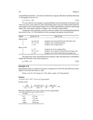 60                                                                                             Chapter 3

corresponding liquid limit wr The chart is divided into six regions, three above and three below line
A, The equation to the line A is
      7p = 0.73 ( W / - 20)                                                                            (3.51)
       If a soil is known to be inorganic its group affiliation can be ascertained on the basis of the
values of/ and wl alone. However, points representing organic clays are usually located within the
same region as those representing inorganic silts of high compressibility, and points representing
organic silts in the region assigned to inorganic silts of medium compressibility.
      Casagrande (1932) studied the consistency limits of a number of soil and proposed the plasticity
chart shown in Fig. 3.19. The distribution of soils according to the regions are given below.

Region              Liquid limit wt                          Type of soil

Above /4-line
     1                Less than 30          Inorganic clays of low plasticity and cohesionless soils
      2               30 < Wj < 50          Inorganic clays of medium plasticity
      3               w,>50                 Inorganic clays of high plasticity

Below /4-line
      4               wl<30                Inorganic silts of low compressibility
      5               30<w,< 50            Inorganic silts of medium compressibility and organic silts
      6               w,>50                Inorganic silts of high compressibility and organic clay

     The upper limit of the relationship between plasticity index and liquid limit is provided by
another line called the [/-line whose equation is
      I = 0.9(w-&)                                                                                 (3.52)


Example 3.9
Determine the times (?) required for particles of diameters 0.2, 0.02, 0.01 and 0.005 mm to fall a
depth of 10 cm from the surface in water.
      Given: JL = 8.15 x 10~3 poises, G = 2.65. (Note: 1 poise = 10~3 gm-sec/cm2)

Solution
H = 8.15 x 10~3 x 10~3 = 8.15 x lO^6 gm-sec/cm2 .
Use Eq. (3.24)

           30//    L    30X8.15X10" 6        10     1.482 x!0~ 3 .
                      -                    x —- =   --- mm
          (G s -l) D2     (2.65-1)           D2
                                                         D2
The times required for the various values of D are as given below.
       D (mm)           t
       0.2              2.22 sec
       0.02             3.71 min
       0.01             14.82 min
       0.005            59.28 min
 
