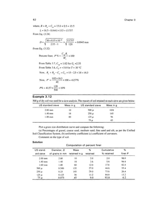 62                                                                                                 Chapter 3

where, R = Ra + Cm = 15.0 + 0.5 = 15.5
     L = 16.3 - 0.1641 x 15.5 = 13.757
From Eq. (3.24)

                30x8.15xlO- 6     13.757 ^ 0
                              x.|       =0.0043 mm
                   2.55-1
From Eq. (3.32)
                                  CS8 Rc
       Percent finer, P'% =                x 100
                                      M

       From Table 3.7, C = 1.02 for Gs =2.55
       From Table 3.6, Cr = +3.8 for T= 30 °C
        Now, Rc = Ra- Co + CT = 15 - 2.5 + 3.8 = 16.3

        Now, / " = L 0 2 x l 6 3 x 100 = 41.57%
                          40

        P% = 41.57 x —
                     500

Example 3.12
500 g of dry soil was used for a sieve analysis. The masses of soil retained on each sieve are given below:
       US standard sieve               Mass in g        US standard sieve       Mass in     g
               2.00 mm                      10                500 fj.                 135
               1 .40 mm                     18                250 jU                  145
               1.00mm                      60                 125/1                   56
                                                              75 fji                  45


      Plot a grain size distribution curve and compute the following:
      (a) Percentages of gravel, coarse sand, medium sand, fine sand and silt, as per the Unified
Soil Classification System, (b) uniformity coefficient (c) coefficient of curvature.
      Comment on the type of soil.
Solution
                                          Computation of percent finer
  US stand-          Diameter, D                 Mass          %            Cumulative            %
  ard sieve        of grains in mm          retained in g   retained        % retained          finer P

       2.00 mm                 2.00                10           2.0             2.0             98.0
        1 .40 mm               1.40                18           3.6             5.6             94.4
        1.00mm                 1.00                60          12.0            17.6             82.4
     500/1                     0.500             135           27.0           44.6              55.4
     250 fj,               0.25                  145           29.0           73.6              26.4
     125/1                 0.125                   56          11.2           84.8              15.2
      75 p.                0.075                   45           9.0           93.8               6.2
 