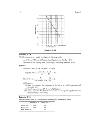 64                                                                                      Chapter 3



                                70
                                                  

                                60

                                                         
                          S3    50
                          I
                                                               No
                                                                
                                40




                                30
                                        2     4 6 810 2025 40 6080100
                                               Number of blows

                                             Figure Ex. 3.13

Example 3.14
The laboratory tests on a sample of soil gave the following results:
      wn - 24%, w, = 62%, wp = 28%, percentage of particles less than 2 JJL - 23%
      Determine: (a) The liquidity index, (b) activity (c) consistency and nature of soil.

Solution
      (a) Plasticity index, Ip = wl- wp = 62 - 28 = 34%

                               wn -wp    24-28
         Liquidity index, 7, = —      -=    — = -0.12.
                                                  34
                                       p


      (b) Activity, A -               *P         =34
                                                     = 1.48.
                               of particles < 2/u 23
      (c) Comments:
          (i) Since I: is negative, the consistency of the soil is very stiff to extremely stiff
              (semisolid state).
         (ii) Since I is greater than 17% the soil is highly plastic.
        (Hi) Since A is greater than 1.40, the soil is active and is subject to significant volume
              change (shrinkage and swelling).

Example 3.15
Two soil samples tested in a soil mechanics laboratory gave the following results:

                 Sample no. 1        Sample no. 2

   Liquid limit       50%                   40%
   Plastic limit      30%                   20%
   Flow indices, /,   27                     17
 