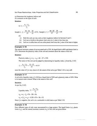 Soil Phase Relationships, Index Properties and Soil Classification                                                65

(a) Determine the toughness indices and
(b) comment on the types of soils.
Solution
                     w, - w
      S~   7   _         '     P




Sample
   F
           ,, ,, =            Z .=   = 0.74 ; Sample 2, /, =               .=        = 1.18
               '              27   27                                 17        17
      (b)
         (i)        Both the soils are clay soils as their toughness indices lie between 0 and 3.
        (ii)        Soil one is friable at the plastic limit since its It value is less than one.
       (iii)        Soil two is stiffer than soil one at the plastic limit since the It value of the latter is higher.

Example 3.16
The natural moisture content of an excavated soil is 32%. Its liquid limit is 60% and plastic limit is
27%. Determine the plasticity index of the soil and comment about the nature of the soil.

Solution
      Plasticity index, I = vt - wp = 60 - 27 = 33%
      The nature of the soil can be judged by determining its liquidity index, /; from Eq. (3.45)
                W
                 »-W                32
                                         " 27
                     IP              33
since the value of It is very close to 0, the nature of the soil as per Table 3.10 is very stiff.

Example 3.17
A soil with a liquidity index of-0.20 has a liquid limit of 56% and a plasticity index of 20%. What
is its natural water content? What is the nature of this soil?

Solution
As per Eq. (3.45)


      Liquidity index,         I
                               'p
      Wp    = w{ -1 = 56 - 20 = 36,
      wn = ltlp + wp=-0.20 x 20 + 36 = 32.
Since /, is negative, the soil is in a semisolid or solid state as per Table 3.10.

Example 3.18
Four different types of soils were encountered in a large project. The liquid limits (wz), plastic
limits (w ), and the natural moisture contents (wn) of the soils are given below
 
