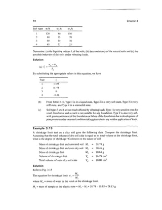 66                                                                                                   Chapter 3

Soil type          w,%         wp%       wn%
     1             120             40    150
     2              80             35     70
     3             60              30     30
     4             65              32     25

Determine: (a) the liquidity indices lt of the soils, (b) the consistency of the natural soils and (c) the
possible behavior of the soils under vibrating loads.
Solution

          (a) /, =
                         /
By substituting the appropriate values in this equation, we have

          Type                I,
               1             1.375
               2             0.778
               3                0
               4             -0.21

         (b)       From Table 3.10, Type 1 is in a liquid state, Type 2 in a very soft state, Type 3 in very
                   stiff state, and Type 4 in a semisolid state.
         (c)       Soil types 3 and 4 are not much affected by vibrating loads. Type 1 is very sensitive even for
                   small disturbance and as such is not suitable for any foundation. Type 2 is also very soft,
                   with greater settlement of the foundation or failure of the foundation due to development of
                   pore pressure under saturated condition taking place due to any sudden application of loads.


Example 3.19
A shrinkage limit test on a clay soil gave the following data. Compute the shrinkage limit.
Assuming that the total volume of dry soil cake is equal to its total volume at the shrinkage limit,
what is the degree of shrinkage? Comment on the nature of soil

          Mass of shrinkage dish and saturated soil        M,    = 38.78 g
          Mass of shrinkage dish and oven dry soil         M2    = 30.46 g
          Mass of shrinkage dish                           M3    = 10.65 g
          Volume of shrinkage dish                         Vo    - 16.29 cm3
          Total volume of oven dry soil cake               Vd    - 10.00 cm3

Solution
Refer to Fig. 3.15
                                      M
The equation for shrinkage limit ws = ——

where Mw = mass of water in the voids at the shrinkage limit.
Mo = mass of sample at the plastic state = Ml -M3 = 38.78- 10.65 = 28.13 g
 