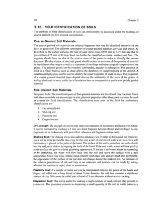 68                                                                                                Chapter 3

3.16        FIELD IDENTIFICATION OF SOILS
The methods of field identification of soils can conveniently be discussed under the headings of
coarse-grained and fine-grained soil materials.

Coarse-Grained Soil Materials
The coarse-grained soil materials are mineral fragments that may be identified primarily on the
basis of grain size. The different constituents of coarse-grained materials are sand and gravel. As
described in the earlier sections, the size of sand varies from 0.075 mm to 4.75 mm and that of
gravel from 4.75 mm to 80 mm. Sand can further be classified as coarse, medium and fine. The
engineer should have an idea of the relative sizes of the grains in order to identify the various
fractions. The description of sand and gravel should include an estimate of the quantity of material
in the different size ranges as well as a statement of the shape and mineralogical composition of the
grains. The mineral grains can be rounded, subrounded, angular or subangular. The presence of
mica or a weak material such as shale affects the durability or compressibility of the deposit. A
small magnifying glass can be used to identify the small fragments of shale or mica. The properties
of a coarse grained material mass depend also on the uniformity of the sizes of the grains. A
well-graded sand is more stable for a foundation base as compared to a uniform or poorly graded
material.

Fine-Grained Soil Materials
Inorganic Soils: The constituent parts of fine-grained materials are the silt and clay fractions. Since
both these materials are microscopic in size, physical properties other than grain size must be used
as criteria for field identification. The classification tests used in the field for preliminary
identification are
     1.   Dry strength test
     2.   Shaking test
     3.   Plasticity test
     4.   Dispersion test

Dry strength: The strength of a soil in a dry state is an indication of its cohesion and hence of its nature.
It can be estimated by crushing a 3 mm size dried fragment between thumb and forefinger. A clay
fragment can be broken only with great effort, whereas a silt fragment crushes easily.
Shaking test: The shaking test is also called as dilatancy test. It helps to distinguish silt from clay
since silt is more permeable than clay. In this test a part of soil mixed with water to a very soft
consistency is placed in the palm of the hand. The surface of the soil is smoothed out with a knife
and the soil pat is shaken by tapping the back of the hand. If the soil is silt, water will rise quickly
to the surface and give it a shiny glistening appearance. If the pat is deformed either by squeezing
or by stretching, the water will flow back into the soil and leave the surface with a dull
appearance. Since clay soils contain much smaller voids than silts and are much less permeable,
the appearance of the surface of the pat does not change during the shaking test. An estimate of
the relative proportions of silt and clay in an unknown soil mixture can be made by noting
whether the reaction is rapid, slow or nonexistent.
Plasticity test: If a sample of moist soil can be manipulated between the palms of the hands and
fingers and rolled into a long thread of about 3 mm diameter, the soil then contains a significant
amount of clay. Silt cannot be rolled into a thread of 3 mm diameter without severe cracking.
Dispersion test: This test is useful for making a rough estimate of sand, silt and clay present in
a material. The procedure consists in dispersing a small quantity of the soil in water taken in a
 
