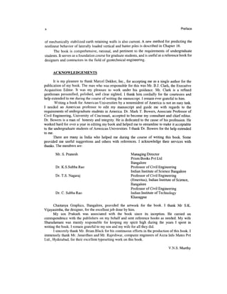Preface


of mechanically stabilized earth retaining walls is also current. A new method for predicting the
nonlinear behavior of laterally loaded vertical and batter piles is described in Chapter 16.
      The book is comprehensive, rational, and pertinent to the requirements of undergraduate
students. It serves as a foundation course for graduate students, and is useful as a reference book for
designers and contractors in the field of geotechnical engineering.


      ACKNOWLEDGEMENTS

       It is my pleasure to thank Marcel Dekker, Inc., for accepting me as a single author for the
publication of my book. The man who was responsible for this was Mr. B.J. Clark, the Executive
Acquisition Editor. It was my pleasure to work under his guidance. Mr. Clark is a refined
gentleman personified, polished, and clear sighted. I thank him cordially for the courtesies and
help extended to me during the course of writing the manuscript. I remain ever grateful to him.
        Writing a book for American Universities by a nonresident of America is not an easy task.
I needed an American professor to edit my manuscript and guide me with regards to the
requirements of undergraduate students in America. Dr. Mark T. Bowers, Associate Professor of
Civil Engineering, University of Cincinnati, accepted to become my consultant and chief editor.
Dr. Bowers is a man of honesty and integrity. He is dedicated to the cause of his profession. He
worked hard for over a year in editing my book and helped me to streamline to make it acceptable
to the undergraduate students of American Universities. I thank Dr. Bowers for the help extended
to me.
      There are many in India who helped me during the course of writing this book. Some
provided me useful suggestions and others with references. I acknowledge their services with
thanks. The members are:

       Mr. S. Pranesh                                       Managing Director
                                                            Prism Books Pvt Ltd
                                                            Bangalore
       Dr. K.S.Subba Rao                                    Professor of Civil Engineering
                                                            Indian Institute of Science Bangalore
       Dr. T.S. Nagaraj                                     Professor of Civil Engineering
                                                            (Emeritus), Indian Institute of Science,
                                                            Bangalore
                                                            Professor of Civil Engineering
       Dr. C. Subba Rao                                     Indian Institute of Technology
                                                            Kharagpur

      Chaitanya Graphics, Bangalore, provided the artwork for the book. I thank Mr S.K.
Vijayasimha, the designer, for the excellent job done by him.
      My son Prakash was associated with the book since its inception. He carried on
correspondence with the publishers on my behalf and sent reference books as needed. My wife
Sharadamani was mainly responsible for keeping my spirit high during the years I spent in
writing the book. I remain grateful to my son and my wife for all they did.
      I sincerely thank Mr. Brian Black for his continuous efforts in the production of this book. I
immensely thank Mr. Janardhan and Mr. Rajeshwar, computer engineers of Aicra Info Mates Pvt
Ltd., Hyderabad, for their excellent typesetting work on this book.

                                                                                      V.N.S. Murthy
 