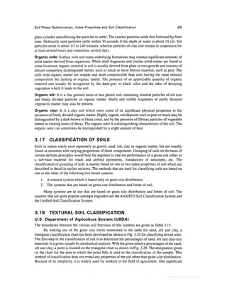 Soil Phase Relationships, Index Properties and Soil Classification                                    69

glass cylinder and allowing the particles to settle. The coarser particles settle first followed by finer
ones. Ordinarily sand particles settle within 30 seconds if the depth of water is about 10 cm. Silt
particles settle in about 1/2 to 240 minutes, whereas particles of clay size remain in suspension for
at least several hours and sometimes several days.
Organic soils: Surface soils and many underlying formations may contain significant amounts of
solid matter derived from organisms. While shell fragments and similar solid matter are found at
some locations, organic material in soil is usually derived from plant or root growth and consists of
almost completely disintegrated matter, such as muck or more fibrous material, such as peat. The
soils with organic matter are weaker and more compressible than soils having the same mineral
composition but lacking in organic matter. The presence of an appreciable quantity of organic
material can usually be recognized by the dark-grey to black color and the odor of decaying
vegetation which it lends to the soil.
Organic silt: It is a fine grained more or less plastic soil containing mineral particles of silt size
and finely divided particles of organic matter. Shells and visible fragments of partly decayed
vegetative matter may also be present.
Organic clay: It is a clay soil which owes some of its significant physical properties to the
presence of finely divided organic matter. Highly organic soil deposits such as peat or muck may be
distinguished by a dark-brown to black color, and by the presence of fibrous particles of vegetable
matter in varying states of decay. The organic odor is a distinguishing characteristic of the soil. The
organic odor can sometimes be distinguished by a slight amount of heat.


3.17      CLASSIFICATION OF SOILS
Soils in nature rarely exist separately as gravel, sand, silt, clay or organic matter, but are usually
found as mixtures with varying proportions of these components. Grouping of soils on the basis of
certain definite principles would help the engineer to rate the performance of a given soil either as
a sub-base material for roads and airfield pavements, foundations of structures, etc. The
classification or grouping of soils is mainly based on one or two index properties of soil which are
described in detail in earlier sections. The methods that are used for classifying soils are based on
one or the other of the following two broad systems:
    1. A textural system which is based only on grain size distribution.
    2. The systems that are based on grain size distribution and limits of soil.
      Many systems are in use that are based on grain size distribution and limits of soil. The
systems that are quite popular amongst engineers are the AASHTO Soil Classification System and
the Unified Soil Classification System.


3.18      TEXTURAL SOIL CLASSIFICATION
U.S. Department of Agriculture System (USDA)
The boundaries between the various soil fractions of this systems are given in Table 3.15.
       By making use of the grain size limits mentioned in the table for sand, silt and clay, a
triangular classification chart has been developed as shown in Fig. 3.20 for classifying mixed soils.
The first step in the classification of soil is to determine the percentages of sand, silt and clay-size
materials in a given sample by mechanical analysis. With the given relative percentages of the sand,
silt and clay, a point is located on the triangular chart as shown in Fig. 3.20. The designation given
on the chart for the area in which the point falls is used as the classification of the sample. This
method of classification does not reveal any properties of the soil other than grain-size distribution.
Because of its simplicity, it is widely used by workers in the field of agriculture. One significant
 