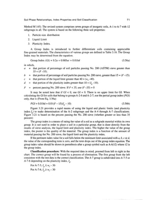 Soil Phase Relationships, Index Properties and Soil Classification                                     71

Method M 145). The revised system comprises seven groups of inorganic soils, A-l to A-7 with 12
subgroups in all. The system is based on the following three soil properties:
    1. Particle-size distribution
    2. Liquid Limit
    3. Plasticity Index.
      A Group Index is introduced to further differentiate soils containing appreciable
fine-grained materials. The characteristics of various groups are defined in Table 3.16. The Group
Index may be determined from the equation.
      Group. Index (GI) = 0.2a + O.OOSac + 0.01 bd                                                (3.56a)
in which,
a = that portion of percentage of soil particles passing No. 200 (ASTM) sieve greater than
        35 = (F-35).
b = that portion of percentage of soil particles passing No. 200 sieve, greater than 15 = (F -15).
c = that portion of the liquid limit greater than 40 = (wl -40).
d = that portion of the plasticity index greater than 10 = (7 -10).
F    = percent passing No. 200 sieve. If F < 35, use (F -35) = 0
       It may be noted here that if GI < 0, use GI = 0. There is no upper limit for GI. When
calculating the GI for soils that belong to groups A-2-6 and A-2-7, use the partial group index (PGI)
only, that is (From Eq. 3.56a)
      PGI = O.Olbd = 0.01(F - 15)(7p - 10)                                                         (3.56b)
       Figure 3.21 provides a rapid means of using the liquid and plastic limits (and plasticity
index 7 ) to make determination of the A-2 subgroups and the A-4 through A-7 classifications.
Figure 3.21 is based on the percent passing the No. 200 sieve (whether greater or less than 35
percent)
       The group index is a means of rating the value of a soil as a subgrade material within its own
group. It is not used in order to place a soil in a particular group, that is done directly from the
results of sieve analysis, the liquid limit and plasticity index. The higher the value of the group
index, the poorer is the quality of the material. The group index is a function of the amount of
material passing the No. 200 sieve, the liquid limit and the plasticity index.
       If the pertinent index value for a soil falls below the minimum limit associated with a, b, c or d,
the value of the corresponding term is zero, and the term drops out of the group index equation. The
group index value should be shown in parenthesis after a group symbol such as A-6(12) where 12 is
the group index.
       Classification procedure: With the required data in mind, proceed from left to right in the
chart. The correct group will be found by a process of elimination. The first group from the left
consistent with the test data is the correct classification. The A-7 group is subdivided into A-7-5 or
A-l-6 depending on the plasticity index, 7 .
      For A-7-5, lp < w / - 30
      ForA-7-6, 7 p > w / - 3 0
 
