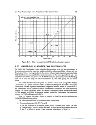 Soil Phase Relationships, Index Properties and Soil Classification                                                73

    70
              Note: A -2 so ilsco ntain less than                                                             /
                    3;5%fi nert lan >Jo.2()0sk
    60                                                                                                   /
                                                                                                     /
                                                                                                /
     50
                                                                                            /

                                                                                     / j/
                                                                                •>
                                                             A- 7-6
                                                                           /
     30

                                                                       /
                            A-6 and A-2-6                          /
     20
                                                           /           A-7-5 and A-2-7

                                                     /
     10
                           t^-4 a id A -2-4                    1-5i ndA -2-5

      0
          0          10         20            30    40         50        60           70        80       90   100
                                                         Liquid limit w,

                Figure 3.21          Chart for use in AASHTO soil classification system

3.20          UNIFIED SOIL CLASSIFICATION SYSTEM (USCS)
The Unified Soil Classification System is based on the recognition of the type and predominance of
the constituents considering grain-size, gradation, plasticity and compressibility. It divides soil into
three major divisions: coarse-grained soils, fine grained soils, and highly organic (peaty) soils. In the
field, identification is accomplished by visual examination for the coarse-grained soils and a few
simple hand tests for the fine-grained soils. In the laboratory, the grain-size curve and the Atterberg
limits can be used. The peaty soils are readily identified by color, odor, spongy feel and fibrous
texture.
       The Unified Soil Classification System is a modified version of A. Casagrande's Airfield
Classification (AC) System developed in 1942 for the Corps of Engineers. Since 1942 the original
classification has been expanded and revised in cooperation with the Bureau of Reclamation, so
that it applies not only to airfields but also to embankments, foundations, and other engineering
features. This system was adopted in 1952. In 1969 the American Society for Testing and Materials
(ASTM) adopted the Unified System as a standard method for classification for engineering
purposes (ASTM Test Designation D-2487).
       Table 3.17 presents the primary factors to consider in classifying a soil according to the
Unified Soil Classification system.
       The following subdivisions are considered in the classification:
    1. Gravels and sands are GW, GP, SW, or SP
       if less than 5 percent of the material passes the No. 200 sieve; G = gravel; S = sand;
       W = well-graded; P = poorly-graded. The well- or poorly-graded designations depend on
       C. and C as defined in section 3.9 and numerical values shown in Table 3.16
 